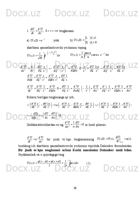 1. 			x	dx
U	d	
dt
dU	0,2
2  tenglamani
a)  2
)0,( x
exU 
 yoki     b) 





0,0 1,1
)0,(
x x
xU
 
shartlarni qanoatlantiruvchi yechimini toping.	
	

 





	
	
	
 de
ttxU tx
x
4 2
2
1
),(



0 2
cossin2
),( dwewx
w w
txU tw	
	
3	4
2	
2
2	
4	2	
2	2	
2	2
2	
2	2
2	2	2	0	x
y	
d
dU	
x
y	
d	
U	d	
x
yx	
d
dU	
x
y	
d	d	
U	d	
x
y	
d	
U	d	
x
y	
d
dU	
dx
d	
dx	
U	d	
													
	

		
	

	
xddU
x y
dd Ud
x y
d Ud
dxdy Ud 1
22
3222	
			
	
2
2	2	
2	2
2	
2
2	
2	
2	
2	
2	
2	2
2	
2
2	1	1	1	1	0	1	
											d	
U	d	
x	d	d	
U	d	
x	d	
z	d	
d	
U	d	
x	d	d	
U	d	
x	d
dU	
d	d	
U	d	
x	d	
U	d	
dy
U	d				
	
						
Bularni berilgan tenglamaga qo`yib, 	


	


			

	


				

	


		2
2	2	
2	2
2	2	2	3	
2	
3	2
2	
3	4
2	
2
2	2	1	1	1	2	2	
										d	
U	d	
x	d	d	
U	d	
x	d
U	d	y	x	d
dU	
x
y	
d	d	
U	d	
x
y	
d
U	d	xy	x
y	
d
dU	
x
y	
d
U	d	x
0
2 





	
	
ddU
dxdU
y
xd dUy
x
Soddalashtirishlardan so`ng  01
22
	
		
ddU
d Ud
 ni hosil qilamiz.
22
2
22
dx Ud
a
dt Ud

  bir   jinsli   to`lqin   tenglamasining   )();()0,(
0 x
dtdU
xUxU
t	
 

boshlang`ich shartlarni qanoatlantiruvchi yechimini topishda Dalamber formulasidan
Bir   jinsli   to`lqin   tenglamasi   uchun   Koshi   masalasini   Dalamber   usuli   bilan
foydalaniladi va u quyidagiga teng:


 atx
atx dxx
aatxatx
txU )(
2 1
2 )()(
),(	
		
(1)
38 