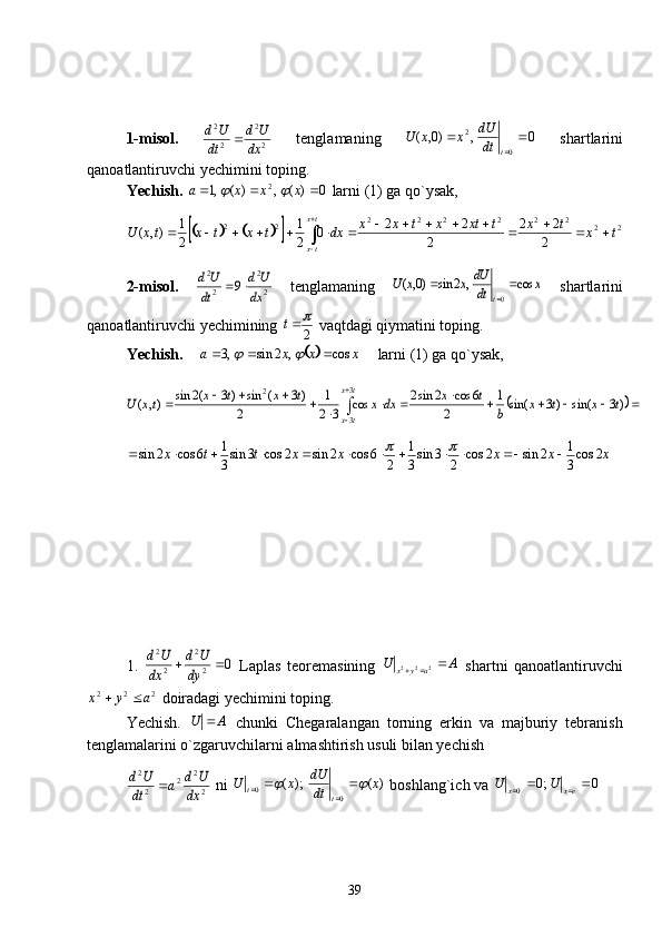 1-misol.  
22
22
dx Ud
dt Ud

  tenglamaning   0,)0,(
02

tdtdU
xxU
  shartlarini
qanoatlantiruvchi yechimini toping.
Yechish.   0)(,)(,1 2
 xxxa	
 larni (1) ga qo`ysak, 	
					
22222222
22
2 22
2 22
0
21
21
),( txtxtxtxtxx
dxtxtxtxU tx
tx 


 

2-misol.  	
2
2	
2
2	
9	dx
U	d	
dt
U	d		   tenglamaning  	x	dt
dU	x	x	U	
t	
cos	,	2	sin	)0,(	
0
		
   shartlarini
qanoatlantiruvchi yechimining 
2	
t
 vaqtdagi qiymatini toping.
Yechish.    
	 xxxa cos,2sin,3 		
    larni (1) ga qo`ysak,	
															

	
)3	sin(	)3	sin(	1	
2	
6	cos	2	sin2	cos	3	2
1	
2	
)3	(	sin	)3	(2	sin	),(	
3
3	
2	
t	x	t	x	b	
t	x	dx	x	t	x	t	x	tx	U	
t	x	
t	x
xxxxxttx 2cos
31
2sin2cos
23sin
31
26cos2sin2cos3sin
31
6cos2sin 	
	
1.  	
0	2
2	
2
2	
		dy
U	d	
dx
U	d   Laplas   teoremasining   AU
ayx 
 222
  shartni   qanoatlantiruvchi
222
ayx 
 doiradagi yechimini toping.
Yechish.   AU 
  chunki   Chegaralangan   torning   erkin   va   majburiy   tebranish
tenglamalarini o`zgaruvchilarni almashtirish usuli bilan yechish	
2
2	2	2
2	
dx
U	d	a	dt
U	d	
 ni  )();(
00 x
dtdU
xU
tt		 
  boshlang`ich va  0;0
0 
 exx UU
 
39 