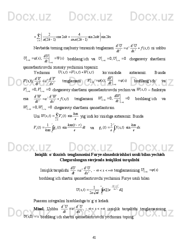  
 
1 2sin2sin
)12( 4
2cos
)12( 2
n kxakt
kanak
k	
Navbatda torning majburiy tenranish tenglamasi 	
),	(	2
2	2	2
2	
tx	f	dx
U	d	a	dt
U	d		  ni ushbu
)();(
00 x
dtdU
xU
tt 
	
   boshlang`ich   va   0;0
0 
 txx UU
  chegaraviy   shartlarni
qanoatlantiruvchi xususiy yechimini topamiz.
Yechimni   ),(),(),( txWtxVtxU 
  ko`rinishda   axtaramiz.   Bunda	
2
2	2	2
2	
),,	(	dx
V	d	a	dt
V	d	tx	V	
  tenglamani   )();(
00 x
dtdV
xV
tt		 
   boshlang`ich   va
0;0
0 
 exx VV
 chegaraviy shartlarni qanoatlantiruvchi yechim va  ),( txW
 – funksiya
esa  	
),	(	2
2	2	2
2	
tx	f	dx
W	d	a	dt
W	d		   tenglamani   0;0
00 
tt
dtdW
W
  boshlang`ich   va
0;0
0 
 exx WW
 chegaraviy shartlarni qanoatlantirsin. 
Uni 
e xk
tVtxW
n k	
 sin)(),(
1 
 
  yig`indi ko`rinishga axtaramiz.  Bunda 
dt
e rtak
tg
aktV t
kk )(
sin)(1
)(
0 
	
	
   va dx
e xk
txf
etg e
k	
 
0 sin),(2
)(
Issiqlik  o`tkazish  tenglamasini Furye almashtirishlari usuli bilan yechish
Chegaralangan sterjenda issiqlikni tarqalishi
Issiqlik tarqalishi 	
				x	dx
U	d	a	dt
dU	,2
2	2  tenglamasining  )(
0 xU
t	 
boshlang`ich shartni qanoatlantiruvchi yechimini Furye usuli bilan 	
			
	
de
tatxU ta x
 
 2 2
4 )(
)(
2 1
),(
Puasson integralini hisoblashga to`g`ri keladi.
Misol.   Ushbu  	
				x	dx
U	d	a	dt
U	d	,2
2	2	2   issiqlik   tarqalishi   tenglamasining
xxU )0,(
 boshlang`ich shartni qanoatlantiruvchi yechimini toping.
41
