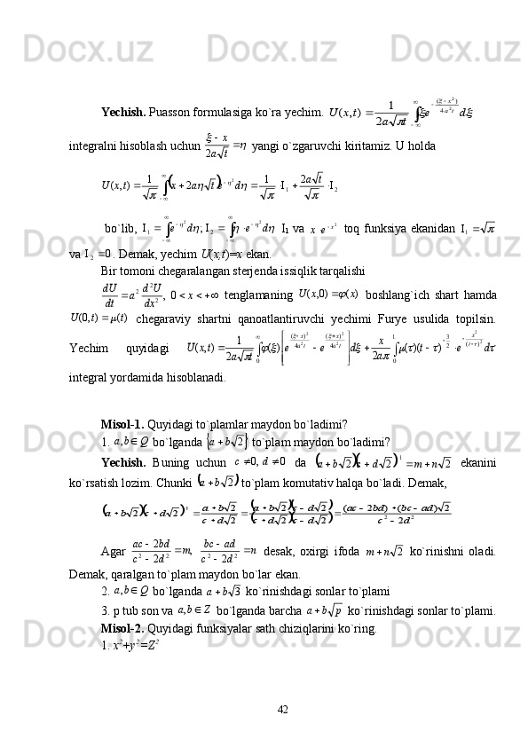 Yechish.  Puasson formulasiga ko`ra yechim. 		
	
	
d	e	
t	a	
t	x	U	ta
x	


	
		
	2
2	
4	
)	(	
2	
1	),	(   
integralni hisoblash uchun 	
	 
ta x
2  yangi o`zgaruvchi kiritamiz. U holda 	
	
21 21
21
),( 2


 	
		
		
	
 ta
detaxtxU
  bo`lib,  	
				 dede
 
 
 
 22
21 ;
  I
1   va   2
x
ex 
   toq funksiya ekanidan  	 
1
va  0
2 
. Demak, yechim  U ( x,t )= x  ekan.
Bir tomoni chegaralangan sterjenda issiqlik tarqalishi 	
			x	dx
U	d	a	dt
dU	0,2
2	2
  tenglamaning   )()0,( xxU	 
  boshlang`ich   shart   hamda
)(),0( ttU	
 
  chegaraviy   shartni   qanoatlantiruvchi   yechimi   Furye   usulida   topilsin.
Yechim   quyidagi  	
							
			



	



	
		
1
0	
)	(	2
3	
0	
4	
)	(	
4	
)	(	2
2	
2
2	
2
2	
)	)((	2	)	(	
2	
1	),(									
	
			
d	e	t	a
x	d	e	e	
t	a	
tx	U	t
x	
ta
x	
ta
x
integral yordamida hisoblanadi.
Misol-1.  Quyidagi to`plamlar maydon bo`ladimi?
1.  Qba ,
 bo`lganda 	
	 2ba 
 to`plam maydon bo`ladimi?
Yechish.   Buning   uchun   0,0  dc
  da  	
		
222 1
nmdcba  
  ekanini
ko`rsatish lozim. Chunki 	
	 2ba 
 to`plam komutativ halqa bo`ladi. Demak,	
						
			2	2	
1	
2	
2	)	(	)	2	(	
2	2	
2	2	
2
2	2	2	d	c	
ad	bc	bd	ac	
d	c	d	c	
d	c	b	a	
d	c	
b	a	d	c	b	a		
						
			
				
Agar   ,
2 2
22 m
dc bdac

 
  n
dc adbc

 
22
2   desak,   oxirgi   ifoda  
2nm    ko`rinishni   oladi.
Demak, qaralgan to`plam maydon bo`lar ekan. 
2.  Qba ,
 bo`lganda  3ba 
 ko`rinishdagi sonlar to`plami
3. p tub son va  Zba ,
 bo`lganda barcha  pba 
 ko`rinishdagi sonlar to`plami.
Misol-2.  Quyidagi funksiyalar sath chiziqlarini ko`ring. 
1.  x 2
+y 2
=Z 2
 
42 
