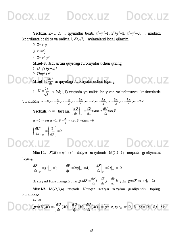 Yechim.   Z=1,   2,   …   qiymatlar   berib,   x 2
+y 2
=1,   x 2
+y 2
=2,   x 2
+y 2
=3,   …   markazi
koordinata boshida va radiusi  ,...3,2,1
 aylanalarni hosil qilamiz.
2.  Z=x–y  
3. x
y	Z	
4.  Z=x 2
–y 2
 
Misol-3.   Sath sirtini quyidagi funksiyalar uchun quring.
1.  U=(x+y+z)!  
2.  U=y 2
+z z
Misol-4.  
dxdU
 ni quyidagi funksiyalar uchun toping.
1.  
yx
U 2

  ni   M(1,1)   nuqtada   yo`nalish   bo`yicha   yo`naltiruvchi   kosinuslarda
burchaklar 	
																	2	,	4
7	,	2
3	,	2
5	,	,	4
3	,2	,4	,0									
Yechish.  	
0	  bo`lsin. 		 coscos
dxdU
dxdU
dxdU
M 




 	
0	sin	cos	2	;1	cos	0													
22










ydxdU
M
Misol-1.   22
)( zxyMF 
  skalyar   maydonda   M(2,1,-1)   nuqtada   gradiyentini
toping.
;12

M
M y
dxdF
;42 
Mxy
dydF
22 
M
M z
dzdF
Gradiyent formulasiga ko`ra  k
dzdF
j
dydF
i
dxdF
gradF 
 yoki  kjigradF 24 
Misol-2.   M(-2,3,4)   nuqtada   U=x-y .
z   skalyar   maydon   gradiyentini   toping.
Formulaga 
ko`ra   	
				k	j	i	xy	xz	yz	M	dz
dU	M	dy
dU	M	dx
dU	M	gradU	M	6	8	12	6	,8	,	12	,	,	)	(	),	(	)	(	)	(							
	
		
43 