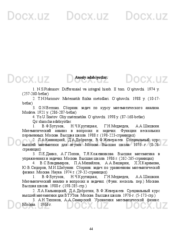 Asosiy adabiyotlar.
1.   N.S.Piskunov.   Differensial   va   integral   hisob.   II   tom.   O`qituvchi.   1974   y.
(257-260-betlar)
2.   T.N.Nurimov.   Matematik   fizika   metodlari.   O`qituvchi.   1988   y .   (10-17-
betlar )
3.   G . N . Berman .   Сборник   задач   по   курсу   математического   анализа.
Moskva. 1921 y. (286-287-betlar)
4. Yo.U.Soatov. Oliy matematika.  O`qituvchi. 1998 y. (87-168-betlar)
Qo`shimcha adabiyotlar.
1.   В.Ф.Бутузов,   Н.Ч.Крутицкая,   Г.Н.Медведев,   А.А.Шишкин.
Математический   анализ   в   вопросах   и   задачах.   Функции   нескольких
переменных. Москва. Высшая школа. 1988 г. (198-223-страницах)
2.   Л.А.Канницкий,   Д.А.Добротен,   В.Ф.Жевержеев.   Специальный   курс
высшей   математики   для   втузов.   Москва.   Высшая   школа.   1976   г.   (8-26-
страницах)
3.   П.Е.Данко,   А.Г.Попов,   Т.Я.Кожевникова.   Высшая   математика   в
упражнениях и задачах. Москва. Высшая школа. 1986 г. (262-265-страницах)
4.   В.С.Владимиров,   П.А.Михайлов,   А.А.Вашарин,   Х.Х.Каримова,
Ю.В.Сидоров,   М.И.Шабунин.   Сборник   задач   по   уравнениям   математической
физике. Москва. Наука. 1974 г. (29-32-страницах)
1.   В.Ф.Бутузов,   Н.Ч.Крутицкая,   Г.Н.Медведев,   А.А.Шишкин.
Математический   анализ   в   вопросах   и   задачах.   (Функ.   несколь.   пер.)   Москва.
Высшая школа. 1988-г. (198-285-стр.)
2.   Л.А.Кальницкий,   Д.А.Добротин,   В.Ф.Жевержеев.   Срециальный   курс
высшей математики для ВТУЗов. Москва. Высшая школа. 1976-г. (5-173-стр.)
3.   А.Н.Тихонов,   А.А.Самарский.   Уровнения   математической   физике.
Москва.    1966-г.
44 