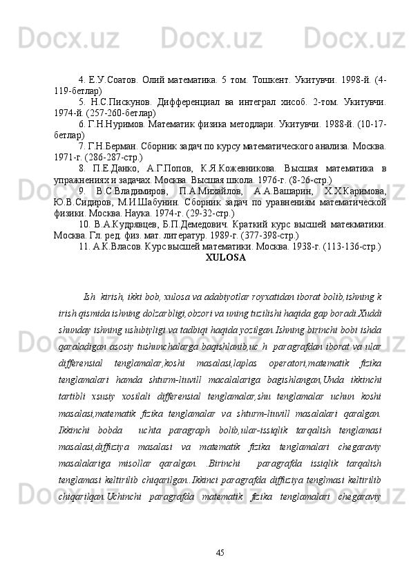 4.   Е.У.Соатов.   Олий   математика.   5   том.   Тошкент.   Укитувчи.   1998-й.   (4-
119-бетлар)
5.   Н.С.Пискунов.   Дифференциал   ва   интеграл   хисоб.   2-том.   Укитувчи.
1974-й. (257-260-бетлар)
6. Г.Н.Нуримов. Математик физика методлари. Укитувчи. 1988-й. (10-17-
бетлар)
7. Г.Н.Берман. Сборник задач по курсу математического анализа. Москва.
1971-г. (286-287-стр.)
8.   П.Е.Данко,   А.Г.Попов,   К.Я.Кожевникова.   Высшая   математика   в
упражнениях и задачах. Москва. Высшая школа. 1976-г. (8-26-стр.)
9.   В.С.Владимиров,   П.А.Михайлов,   А.А.Вашарин,   Х.Х.Каримова,
Ю.В.Сидиров,   М.И.Шабунин.   Сборник   задач   по   уравнениям   математической
физики. Москва. Наука. 1974-г. (29-32-стр.)
10.   В.А.Кудрявцев,   Б.П.Демедович.   Краткий   курс   высшей   мате атики.
Москва. Гл. ред. физ. мат. литератур. 1989-г. (377-398-стр.)
11. А.К.Власов. Курс высшей математики. Москва. 1938-г. (113-136-стр.)
XULOSA
Ish  kirish, ikki bob, xulosa va adabiyotlar royxatidan iborat bolib,ishning k
irish qismida ishning dolzarbligi,obzori va uning tuzilishi haqida gap boradi.Xuddi
shunday ishning uslubiyligi va tadbiqi haqida yozilgan.Ishning birinchi bobi ishda
qaraladigan asosiy  tushunchalarga  baqishlanib,uc  h   paragrafdan  iborat  va ular
differensial   tenglamalar,koshi   masalasi,laplas   operatori,matematik   fizika
tenglamalari   hamda   shturm-liuvill   macalalariga   bagishlangan,Unda   ikkinchi
tartibli   xsusiy   xosilali   differensial   tenglamalar,shu   tenglamalar   uchun   koshi
masalasi,matematik   fizika   tenglamalar   va   shturm-liuvill   masalalari   qaralgan.
Ikkinchi   bobda     uchta   paragraph   bolib,ular-issiqlik   tarqalish   tenglamasi
masalasi,diffuziya   masalasi   va   matematik   fizika   tenglamalari   chegaraviy
masalalariga   misollar   qaralgan.   .Birinchi     paragrafda   issiqlik   tarqalish
tenglamasi   keltirilib   chiqarilgan..Ikkinci   paragrafda   diffuziya   tenglmasi   keltirilib
chiqarilqan.Uchinchi   paragrafda   matematik   fizika   tenglamalari   chegaraviy
45 