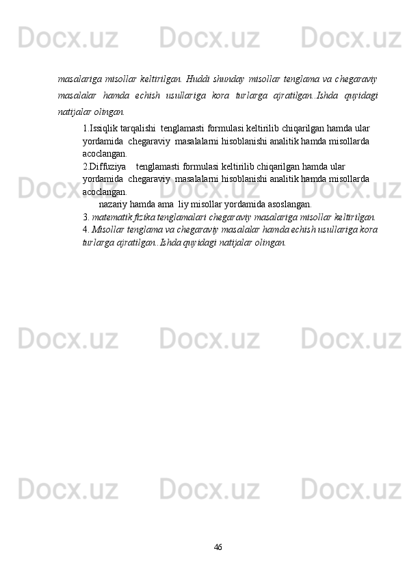 masalariga  misollar   keltirilgan. Huddi   shunday  misollar  tenglama  va  chegaraviy
masalalar   hamda   echish   usullariga   kora   turlarga   ajratilgan..Ishda   quyidagi
natijalar olingan.                                                    
1.Issiqlik tarqalishi  tenglamasti formulasi keltirilib chiqarilgan hamda ular 
yordamida  chegaraviy  masalalarni hisoblanishi analitik hamda misollarda 
acoclangan.
2.Diffuziya    tenglamasti formulasi keltirilib chiqarilgan hamda ular 
yordamida  chegaraviy  masalalarni hisoblanishi analitik hamda misollarda 
acoclangan.
        nazariy hamda ama  liy misollar yordamida asoslangan.
3.  matematik fizika tenglamalari chegaraviy masalariga  misollar keltirilgan.
4.  Misollar tenglama va chegaraviy masalalar hamda echish usullariga kora
turlarga ajratilgan..Ishda quyidagi natijalar olingan.                                    
46 