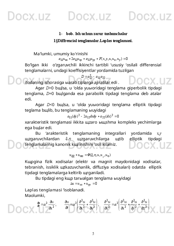1-    bob. Ish uchun zarur tushunchalar
1 § Diffrencial tenglamalar.Laplas tenglamasi.
Ma ’ lumki, umumiy k o’ rinishi 0	)	,	,	,	,	(	2	22	12	11					y	x	yy	xy	xx	u	u	uy	x	F	u	a	u	a	u	a
Bo’lgan   ikki     o’zgaruvchili   ikkinchi   tartibli   ‘ususiy   ‘osilali   differensial
tenglamalarni, undagi koeffisiyentlar yordamida tuzilgan 	
22	11	212	a	a	a	D		
ifodaning ishorasiga  ы arab tiplarga ajiratilar edi .
Agar   D >0   b щ lsa,   u   ‘olda   yu ы oridagi   tenglama   giperbolik   tipdagi
tenglama,   D =0   b щ lganda   esa   parabolik   tipdagi   tenglama   deb   atalar
edi.
Agar   D <0   b щ lsa,   u   ‘olda   yu ы oridagi   tenglama   elliptik   tipdagi
teglama b щ lib, bu tenglamaning  ы uyidagi 	
0	)	(	2	)	(	2	22	12	2	11				dx	a	dxdy	a	dy	a
xarakteristik   tenglamasi   ikkita   щzaro   ыщshma   kompleks   yechimlarga
ega bщlar edi.
Bu   ‘arakteristik   tenglamaning   integrallari   yordamida   x , y
щzgaruvchilardan  
	,   щzgaruvchilarga   щtib   elliptik   tipdagi
tenglamalarnig kanonik kщrinishini ‘osil kilamiz.
                   ),,,,(	
					 uuuФuu 
Kщpgina   fizik   xodisalar   (elektr   va   magnit   maydonidagi   xodisalar,
tebranish,   issiklik   щtkazuvchanlik,   diffuziya   xodisalari)   odatda     elliptik
tipdagi tenglamalarga keltirib щrganiladi.
Bu tipdagi eng k щ p tar ы algan tenglama  ы uyidagi                      
                          	
0				yy	xx	u	u	u  
Laplas t englamasi  ‘isoblanadi.
Ma o lumki,	


	


	

		

		

		

	


	


	

		

		

	

			2
2	
2
2	
2
2	2	
2
2	
2
2	
2
2	2	
2	
2	;	;	
z
u	
y
u	
x
u	a	
x
u	
x
u	
x
u	a	
t
u	
x
u	a	ut
5 