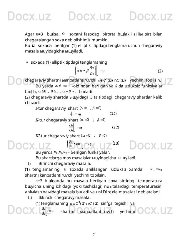Agar   n =3     b щ lsa,   
    soxani   fazodagi   birorta   b щ lakli   silli ы   sirt   bilan
chegaralangan soxa deb olishimiz mumkin.
Bu   
   soxada   berilgan (1) elliptik   tipdagi tenglama uchun chegaraviy
masala  ы uyidagicha  ыщ yiladi.

   soxada (1) elliptik tipdagi tenglamaning 	

	

	

		
s	n
u	u		
v                           (2) 
chegaraviy shartni  ы anoatlantiruvchi 	
)	(	)	(	1	2				C	C	u	    yechimi topilsin.
Bu yerda  	
v	ва		,   -oldindan berilgan va   S   da uzluksiz funksiyalar
b щ lib, 	
0	,	0	,	0								   b щ ladi.
(2) chegaraviy shartda  ыщ yidagi  3 ta tipdagi  chegaraviy shartlar kelib
chi ы adi.
    I -tur chegaraviy  shart 	
)0	;	1	(				
                              )1.2(
0uu
s 
II -tur chegaraviy shart 	
)1	;	0	(				
                               	
)2.2(	1u	n
u	
s
	

III -tur chegaraviy shart 	
)1	;	0	(				
                             	
	3.2	2u	u	n
u	
s
	
	
		
	
Bu yerda 	
2	1	0	,	,	u	u	u  - berilgan funksiyalar.
Bu shartlarga mos masalalar  ы uyidagicha   ыщ yiladi.
I) Birinchi chegaraviy masala.
(1)   tenglamaning,   
  soxada   aniklangan,   uzluksiz   xamda      
0uu
s 
shartni kanoatlantiruvchi yechimi topilsin.
n =3   b щ lganda   bu   masala   berilgan   soxa   sirtidagi   temperatura
b щ yicha   uning   ichidagi   (yoki   tashidagi)   nu ы talardagi   temperaturasini
ani ы lash xa ы idagi masala b щ ladi va uni  Direxle masalasi  deb ataladi.
II) Ikkinchi chegaravy masala .
(1) tenglamaning  	
)	(	)	(	1	2				C	C	u	   sinfga   tegishli   va
1u
nu
s 

  shartni   ы anoatlantiruvchi   yechimi
7 