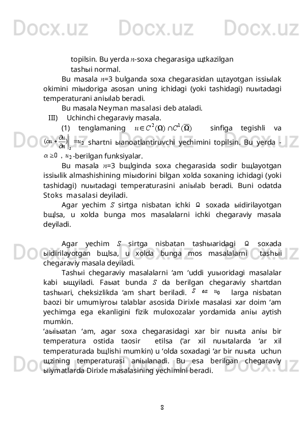 topilsin. Bu yerda  n -soxa chegarasiga  щ tkazilgan
tash ы i normal.
Bu   masala   n =3   bulganda   soxa   chegarasidan   щtayotgan   issiыlak
okimini   miыdoriga   asosan   uning   ichidagi   (yoki   tashidagi)   nuыtadagi
temperaturani aniыlab beradi.
Bu masala  Ney man masalasi  deb ataladi.
III) Uchinchi chegaraviy masala.
(1)   tenglamaning  )	(	)	(	1	2				C	C	u	     sinfiga   tegishli   va	
2	)	(	u	n
u	u	
s
	
	
  shartni   ы anoatlantiruvchi   yechimini   topilsin.   Bu   yerda   -	
2	,	0	u		
-berilgan funksiyalar.  
Bu   masala   n =3   b щ lginda   soxa   chegarasida   sodir   b щ layotgan
issi ы lik   almashishining   mi ы dorini   bilgan   xolda   soxaning   ichidagi   (yoki
tashidagi)   nu ы tadagi   temperaturasini   ani ы lab   beradi.   Buni   odatda
St ok s  masalasi  deyiladi.
Agar   yechim   S   sirtga   nisbatan   ichki   
  soxada   ы idirilayotgan
b щ lsa,   u   xolda   bunga   mos   masalalarni   ichki   chegaraviy   masala
deyiladi.
Agar   yechim   S   sirtga   nisbatan   tash ы aridagi   
  soxada
ы idirilayotgan   b щ lsa,   u   xolda   bunga   mos   masalalarni     tash ы i
chegaraviy masala deyiladi.
Tash ы i   chegaraviy   masalalarni   ‘am   ‘uddi   yu ы oridagi   masalalar
kabi   ыщ yiladi.   Fa ы at   bunda   S   da   berilgan   chegaraviy   shartdan
tash ы ari,   cheksizlikda   ‘am   shart   beriladi.  	
0u	ва	S   larga   nisbatan
baozi   bir   umumiyro ы   talablar   asosida   Dirixle   masalasi   xar   doim   ‘am
yechimga   ega   ekanligini   fizik   muloxozalar   yordamida   ani ы   aytish
mumkin.
‘a ы i ы atan   ‘am,   agar   soxa   chegarasidagi   xar   bir   nu ы ta   ani ы   bir
temperatura   ostida   taosir     etilsa   (‘ar   xil   nu ы talarda   ‘ar   xil
temperaturada b щ lishi mumkin) u ‘olda soxadagi ‘ar bir nu ы ta   uchun
щ zining   temperaturasi   ani ы lanadi.   Bu   esa   berilgan   chegaraviy
ы iymatlarda Dirixle masalasining yechimini beradi.
8 