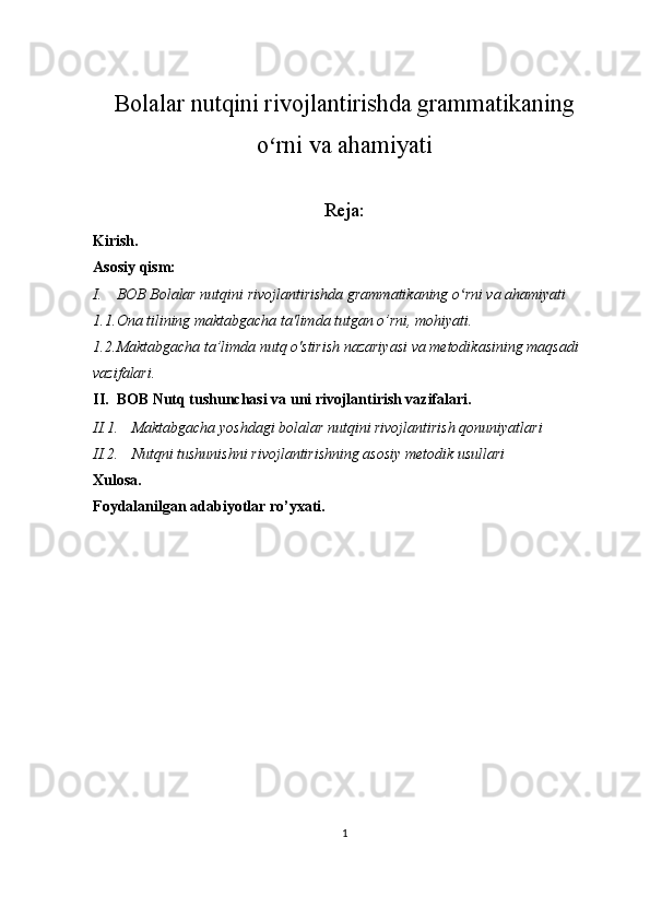 Bolalar nutqini rivojlantirishda grammatikaning
o rni va ahamiyatiʻ
Reja:
Kirish.
Asosiy qism:
I. BOB  Bolalar nutqini rivojlantirishda grammatikaning o rni va ahamiyati	
ʻ
1.1. Ona tilining maktabgacha ta'limda tutgan o’rni, mohiyati.
1.2. Maktabgacha ta’limda nutq o'stirish nazariyasi va metodikasining maqsadi 
vazifalari.
II. BOB Nutq tushunchasi va uni rivojlantirish vazifalari.
II.1. Maktabgacha yoshdagi bolalar nutqini rivojlantirish qonuniyatlari
II.2. Nutqni tushunishni rivojlantirishning asosiy metodik usullari
Xulosa.
Foydalanilgan adabiyotlar ro’yxati.
1
