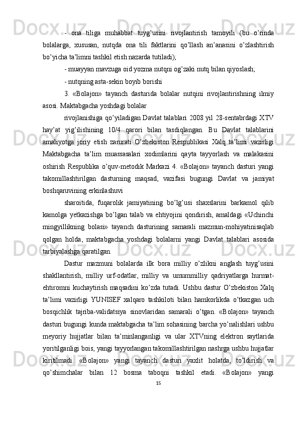 -   ona   tiliga   muhabbat   tuyg’usini   rivojlantirish   tamoyili   (bu   o’rinda
bolalarga,   xususan,   nutqda   ona   tili   faktlarini   qo’llash   an’anasini   o’zlashtirish
bo’yicha ta’limni tashkil etish nazarda tutiladi);
- muayyan mavzuga oid yozma nutqni og’zaki nutq bilan qiyoslash;
- nutqning asta-sekin boyib borishi
3.   «Bolajon»   tayanch   dasturida   bolalar   nutqini   rivojlantirishning   ilmiy
asosi. Maktabgacha yoshdagi bolalar
rivojlanishiga qo’yiladigan Davlat talablari 2008 yil 28-sentabrdagi XTV
hay’at   yig’ilishining   10/4   qarori   bilan   tasdiqlangan.   Bu   Davlat   talablarini
amaliyotga   joriy   etish   zarurati   O’zbekiston   Respublikasi   Xalq   ta’limi   vazirligi
Maktabgacha   ta’lim   muassasalari   xodimlarini   qayta   tayyorlash   va   malakasini
oshirish   Respublika   o’quv-metodik   Markazi   4.   «Bolajon»   tayanch   dasturi   yangi
takomillashtirilgan   dasturning   maqsad,   vazifasi   bugungi   Davlat   va   jamiyat
boshqaruvining erkinlashuvi
sharoitida,   fuqarolik   jamiyatining   bo’lg’usi   shaxslarini   barkamol   qilib
kamolga   yetkazishga   bo’lgan   talab   va   ehtiyojini   qondirish,   amaldagi   «Uchinchi
mingyillikning   bolasi»   tayanch   dasturining   samarali   mazmun-mohiyatinisaqlab
qolgan   holda,   maktabgacha   yoshdagi   bolalarni   yangi   Davlat   talablari   asosida
tarbiyalashga qaratilgan.
Dastur   mazmuni   bolalarda   ilk   bora   milliy   o’zlikni   anglash   tuyg’usini
shakllantirish,   milliy   urf-odatlar,   milliy   va   umummilliy   qadriyatlarga   hurmat-
ehtiromni   kuchaytirish  maqsadini  ko’zda  tutadi. Ushbu  dastur  O’zbekiston  Xalq
ta’limi   vazirligi   YUNISEF   xalqaro   tashkiloti   bilan   hamkorlikda   o’tkazgan   uch
bosqichlik   tajriba-validatsiya   sinovlaridan   samarali   o’tgan.   «Bolajon»   tayanch
dasturi bugungi kunda maktabgacha ta’lim sohasining barcha yo’nalishlari ushbu
meyoriy   hujjatlar   bilan   ta’minlanganligi   va   ular   XTVning   elektron   saytlarida
yoritilganligi bois, yangi tayyorlangan takomillashtirilgan nashrga ushbu hujjatlar
kiritilmadi.   «Bolajon»   yangi   tayanch   dasturi   yaxlit   holatda,   to’ldirish   va
qo’shimchalar   bilan   12   bosma   taboqni   tashkil   etadi.   «Bolajon»   yangi
15 