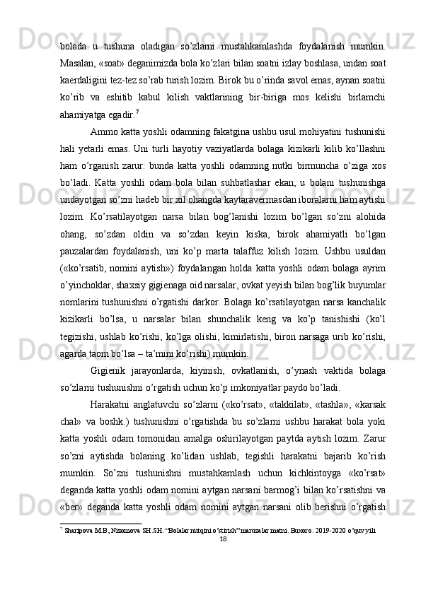 bolada   u   tushuna   oladigan   so’zlarni   mustahkamlashda   foydalanish   mumkin.
Masalan, «soat» deganimizda bola ko’zlari bilan  soatni izlay boshlasa, undan soat
kaerdaligini tez-tez so’rab turish lozim. Birok bu o’rinda savol emas, aynan soatni
ko’rib   va   eshitib   kabul   kilish   vaktlarining   bir-biriga   mos   kelishi   birlamchi
ahamiyatga egadir. 7
Ammo katta yoshli odamning fakatgina ushbu usul mohiyatini tushunishi
hali   yetarli   emas.   Uni   turli   hayotiy   vaziyatlarda   bolaga   kizikarli   kilib   ko’llashni
ham   o’rganish   zarur:   bunda   katta   yoshli   odamning   nutki   birmuncha   o’ziga   xos
bo’ladi.   Katta   yoshli   odam   bola   bilan   suhbatlashar   ekan,   u   bolani   tushunishga
undayotgan so’zni hadeb bir xil ohangda kaytaravermasdan iboralarni ham aytishi
lozim.   Ko’rsatilayotgan   narsa   bilan   bog’lanishi   lozim   bo’lgan   so’zni   alohida
ohang,   so’zdan   oldin   va   so’zdan   keyin   kiska,   birok   ahamiyatli   bo’lgan
pauzalardan   foydalanish,   uni   ko’p   marta   talaffuz   kilish   lozim.   Ushbu   usuldan
(«ko’rsatib,   nomini   aytish»)   foydalangan   holda   katta   yoshli   odam   bolaga   ayrim
o’yinchoklar, shaxsiy gigienaga oid narsalar, ovkat yeyish bilan bog’lik buyumlar
nomlarini tushunishni o’rgatishi  darkor. Bolaga ko’rsatilayotgan narsa kanchalik
kizikarli   bo’lsa,   u   narsalar   bilan   shunchalik   keng   va   ko’p   tanishishi   (ko’l
tegizishi,   ushlab   ko’rishi,   ko’lga   olishi,   kimirlatishi,   biron   narsaga   urib  ko’rishi,
agarda taom bo’lsa – ta’mini ko’rishi) mumkin.
Gigienik   jarayonlarda,   kiyinish,   ovkatlanish,   o’ynash   vaktida   bolaga
so’zlarni tushunishni o’rgatish uchun ko’p imkoniyatlar paydo bo’ladi.
Harakatni   anglatuvchi   so’zlarni   («ko’rsat»,   «takkilat»,   «tashla»,   «karsak
chal»   va   boshk.)   tushunishni   o’rgatishda   bu   so’zlarni   ushbu   harakat   bola   yoki
katta   yoshli   odam   tomonidan   amalga   oshirilayotgan   paytda   aytish   lozim.   Zarur
so’zni   aytishda   bolaning   ko’lidan   ushlab,   tegishli   harakatni   bajarib   ko’rish
mumkin.   So’zni   tushunishni   mustahkamlash   uchun   kichkintoyga   «ko’rsat»
deganda katta yoshli odam nomini aytgan narsani barmog’i bilan ko’rsatishni va
«ber»   deganda   katta   yoshli   odam   nomini   aytgan   narsani   olib   berishni   o’rgatish
7
 Sharipova M.B, Nizomova SH.SH. “Bolalar nutqini o’stirish” maruzalar matni. Buxoro. 2019-2020 o’quv yili
18 