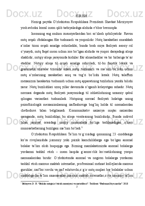 KIRISH.
Hozirgi  paytda   O’zbekiston  Respublikasi   Prezidenti  Shavkat  Mirziyoyev
yosh avlodni komil inson qilib tarbiyalashga alohida e’tibor bermoqda.
Insonning   eng   muhim   xususiyatlaridan   biri   so’zlash   qobiliyatidir.   Ravon
nutq orqali ifodalangan fikr tushunarli va yoqimlidir. Nutq harakatlari murakkab
a’zolar   tizmi   orqali   amalga   oshiriladiki,   bunda   bosh   miya   faoliyati   asosiy   rol
o’ynaydi, nutq faqat inson uchun xos bo’lgan alohida va yuqori darajadagi aloqa
shaklidir, nutqiy aloqa jarayonida kishilar fikr almashadilar va bir birlariga ta’sir
etadilar.   Nutqiy   aloqa   til   orqali   amalga   oshiriladi;   til-bu   fonetik   leksik   va
grammatik   vositalar   tizimidir   odam   nutqi   tushunarli   va   ma’noli   bo’lishi   uchun
nutq   a’zolarining   xarakatlari   aniq   va   tog’ri   bo’lishi   kerak.   Nutq   talaffuzi
mexanizmi harakatini tushunish uchun nutq apparatining tuzilishini yaxshi bilishi
zarur. Nutq buzilishlari  uzoq yillar davomida o’rganib kelayotgan sohadir. Nutq
normasi   deganda   nutq   faoliyati   jarayonidagi   til   ishlatilishining   umumiy   qabul
qilingan   variantlari   tushuniladi.   Nutqning   normal   faoliyati   holatiga   uning
psixofiziologik   mexanizmlarning   zaiflashuviga   bog’liq   holda   til   normalaridan
chetlashuvi   bilan   belgilanadi.   Kommunikativ   nazariya   nuqtai   nazaridan
qaraganda,   nutq   buzilishlari   bu   aloqa   vositasining   buzilishidir.   Bunda   individ
bilan   jamiyat   orasidagi   nuqtiy   muomalada   ko’zga   tashlanadigan   o’zaro
munosabatlarning buzilgani ma’lum bo’ladi. 1
O`zbekiston   Respublikasi   Ta’lim   to`g`risidagi   qonunning   23   -moddasiga
ko’ra   rivojlanishda   jismoniy   yoki   psixik   kamchiliklarga   ega   bo`lgan   anomal
bolalar   ta’lim   olish   huquqiga   ega.   Bizning   mamlakatimizda   anomal   bolalarga
yordamni   tashkil   etish   –   inson   haqida   g`amxo`rlik   ko`rsatilishining   yorqin
namunalaridan   biridir.   O`zbekistonda   anomal   va   nogiron   bolalarga   yordamni
tashkil etish maxsus maktab internatlar, professional  mehnat kollejlarida maxsus
guruhlar; zaif ko`ruvchi va zaif eshituvchi,o`g`ir nutq nuqlari bor bolalalar uchun
maktabgacha ta’lim muassasalari,maxsus maktab internatlar,o`rta umumiy ta’lim
1
 Babayeva D. R. “Bolalar nutqini o’stirish nazariyasi va metodikasi”. Toshkent “Barkamol fayz media”. 2018
2