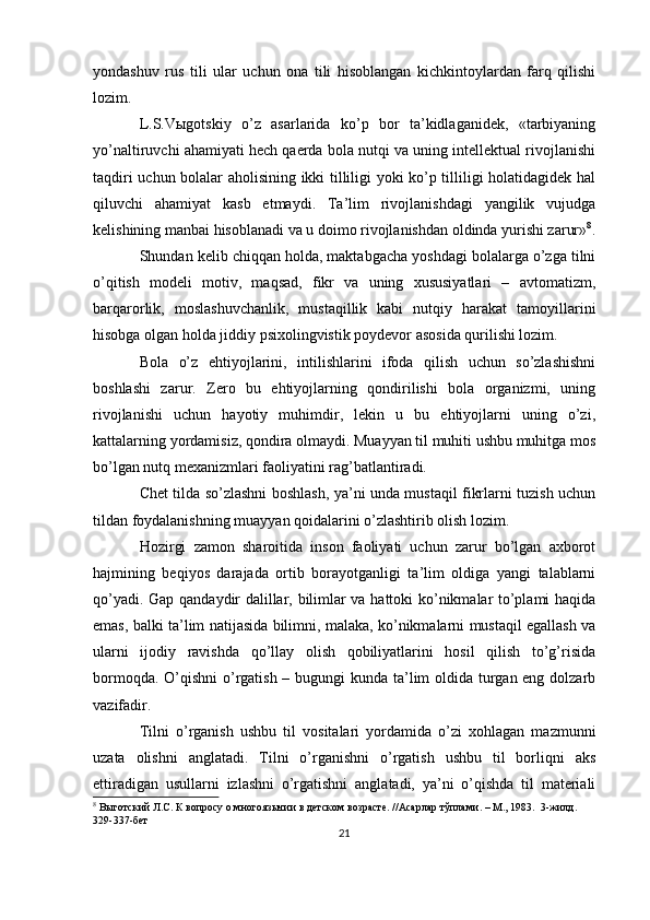 yondashuv   rus   tili   ular   uchun   ona   tili   hisoblangan   kichkintoylardan   farq   qilishi
lozim.
L.S.Vыgotskiy   o’z   asarlarida   ko’p   bor   ta’kidlaganidek,   «tarbiyaning
yo’naltiruvchi ahamiyati hech qaerda bola nutqi va uning intellektual rivojlanishi
taqdiri uchun bolalar aholisining ikki tilliligi yoki ko’p tilliligi holatidagidek hal
qiluvchi   ahamiyat   kasb   etmaydi.   Ta’lim   rivojlanishdagi   yangilik   vujudga
kelishining manbai hisoblanadi va u doimo rivojlanishdan oldinda yurishi zarur» 8
.
Shundan kelib chiqqan holda, maktabgacha yoshdagi bolalarga o’zga tilni
o’qitish   modeli   motiv,   maqsad,   fikr   va   uning   xususiyatlari   –   avtomatizm,
barqarorlik,   moslashuvchanlik,   mustaqillik   kabi   nutqiy   harakat   tamoyillarini
hisobga olgan holda jiddiy psixolingvistik poydevor asosida qurilishi lozim. 
Bola   o’z   ehtiyojlarini,   intilishlarini   ifoda   qilish   uchun   so’zlashishni
boshlashi   zarur.   Zero   bu   ehtiyojlarning   qondirilishi   bola   organizmi,   uning
rivojlanishi   uchun   hayotiy   muhimdir,   lekin   u   bu   ehtiyojlarni   uning   o’zi,
kattalarning yordamisiz, qondira olmaydi. Muayyan til muhiti ushbu muhitga mos
bo’lgan nutq mexanizmlari faoliyatini rag’batlantiradi.
Chet tilda so’zlashni boshlash, ya’ni unda mustaqil fikrlarni tuzish uchun
tildan foydalanishning muayyan qoidalarini o’zlashtirib olish lozim.
Hozirgi   zamon   sharoitida   inson   faoliyati   uchun   zarur   bo’lgan   axborot
hajmining   beqiyos   darajada   ortib   borayotganligi   ta’lim   oldiga   yangi   talablarni
qo’yadi. Gap qandaydir dalillar, bilimlar va hattoki ko’nikmalar to’plami haqida
emas, balki ta’lim natijasida bilimni, malaka, ko’nikmalarni mustaqil egallash va
ularni   ijodiy   ravishda   qo’llay   olish   qobiliyatlarini   hosil   qilish   to’g’risida
bormoqda. O’qishni  o’rgatish – bugungi  kunda ta’lim oldida turgan eng dolzarb
vazifadir.
Tilni   o’rganish   ushbu   til   vositalari   yordamida   o’zi   xohlagan   mazmunni
uzata   olishni   anglatadi.   Tilni   o’rganishni   o’rgatish   ushbu   til   borliqni   aks
ettiradigan   usullarni   izlashni   o’rgatishni   anglatadi,   ya’ni   o’qishda   til   materiali
8
 Выготский Л.С. К вопросу о многоязычии в детском возрасте. //Асарлар тўплами. – М., 1983.  3-жилд. 
329-337-бет
21 