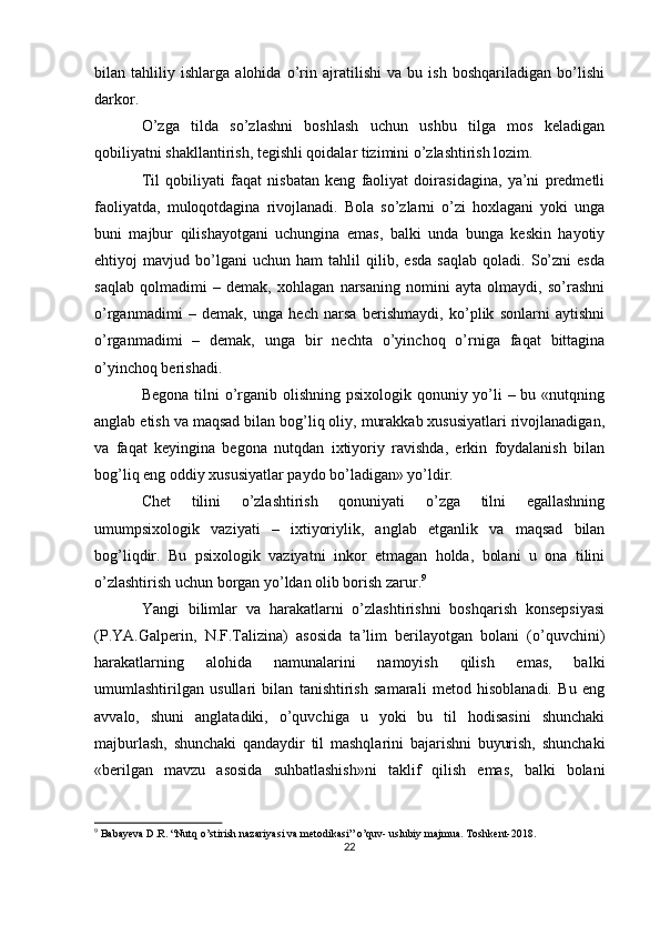 bilan   tahliliy   ishlarga   alohida   o’rin   ajratilishi   va   bu   ish   boshqariladigan   bo’lishi
darkor.
O’zga   tilda   so’zlashni   boshlash   uchun   ushbu   tilga   mos   keladigan
qobiliyatni shakllantirish, tegishli qoidalar tizimini o’zlashtirish lozim.
Til   qobiliyati   faqat   nisbatan   keng   faoliyat   doirasidagina,   ya’ni   predmetli
faoliyatda,   muloqotdagina   rivojlanadi.   Bola   so’zlarni   o’zi   hoxlagani   yoki   unga
buni   majbur   qilishayotgani   uchungina   emas,   balki   unda   bunga   keskin   hayotiy
ehtiyoj   mavjud   bo’lgani   uchun   ham   tahlil   qilib,   esda   saqlab   qoladi.   So’zni   esda
saqlab   qolmadimi   –   demak,   xohlagan   narsaning   nomini   ayta   olmaydi,   so’rashni
o’rganmadimi   –   demak,   unga   hech   narsa   berishmaydi,   ko’plik   sonlarni   aytishni
o’rganmadimi   –   demak,   unga   bir   nechta   o’yinchoq   o’rniga   faqat   bittagina
o’yinchoq berishadi.
Begona tilni o’rganib olishning psixologik qonuniy yo’li  – bu «nutqning
anglab etish va maqsad bilan bog’liq oliy, murakkab xususiyatlari rivojlanadigan,
va   faqat   keyingina   begona   nutqdan   ixtiyoriy   ravishda,   erkin   foydalanish   bilan
bog’liq eng oddiy xususiyatlar paydo bo’ladigan» yo’ldir.
Chet   tilini   o’zlashtirish   qonuniyati   o’zga   tilni   egallashning
umumpsixologik   vaziyati   –   ixtiyoriylik,   anglab   etganlik   va   maqsad   bilan
bog’liqdir.   Bu   psixologik   vaziyatni   inkor   etmagan   holda,   bolani   u   ona   tilini
o’zlashtirish uchun borgan yo’ldan olib borish zarur. 9
Yangi   bilimlar   va   harakatlarni   o’zlashtirishni   boshqarish   konsepsiyasi
(P.YA.Galperin,   N.F.Talizina)   asosida   ta’lim   berilayotgan   bolani   (o’quvchini)
harakatlarning   alohida   namunalarini   namoyish   qilish   emas,   balki
umumlashtirilgan   usullari   bilan   tanishtirish   samarali   metod   hisoblanadi.   Bu   eng
avvalo,   shuni   anglatadiki,   o’quvchiga   u   yoki   bu   til   hodisasini   shunchaki
majburlash,   shunchaki   qandaydir   til   mashqlarini   bajarishni   buyurish,   shunchaki
«berilgan   mavzu   asosida   suhbatlashish»ni   taklif   qilish   emas,   balki   bolani
9
 Babayeva D.R. “Nutq o’stirish nazariyasi va metodikasi” o’quv- uslubiy majmua.  Toshkent-2018.
22 