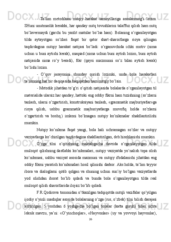 -   Ta’lim   metodikasi   nutqiy   harakat   tamoyillariga   asoslanmog’i   lozim.
SHuni unutmaslik kerakki, har qanday nutq tovushlarini talaffuz qilish ham nutq
bo’lavermaydi   (garchi   bu   yaxlit   matnlar   bo’lsa   ham).   Bolaning   o’rganilayotgan
tilda   aytayotgan   so’zlari   faqat   bir   qator   shart-sharoitlarga   rioya   qilingan
taqdirdagina   nutqiy   harakat   natijasi   bo’ladi:   o’rganuvchida   ichki   motiv   (nima
uchun u buni aytishi kerak), maqsad (nima uchun buni aytish lozim, buni aytish
natijasida   nima   ro’y   beradi),   fikr   (qaysi   mazmunni   so’z   bilan   aytish   kerak)
bo’lishi lozim.
-   O’quv   jarayonini   shunday   qurish   lozimki,   unda   bola   harakatlari
ta’limning har bir daqiqasida haqiqatdan ham nutqiy bo’lsin.
- Metodik jihatdan to’g’ri o’qitish natijasida bolalarda o’rganilayotgan til
materialida ularsiz har qanday, hattoki eng oddiy fikrni ham tuzishning (so’zlarni
tanlash, ularni o’zgartirish, konstruksiyani tanlash, «grammatik majburiyatlar»ga
rioya   qilish,   ushbu   grammatik   majburiyatlarga   muvofiq   holda   so’zlarni
o’zgartirish   va   boshq.)   imkoni   bo’lmagan   nutqiy   ko’nikmalar   shakllantirilishi
mumkin.
Nutqiy   ko’nikma   faqat   yangi,   bola   hali   uchramagan   so’zlar   va   nutqiy
vaziyatlarga ko’chirilgan taqdirdagina shakllantirilgan, deb hisoblanishi mumkin.
O’zga   tilni   o’qitishning   maktabgacha   davrida   o’rganilayotgan   tilda
muloqot qilishning dastlabki  ko’nikmalari, nutqiy vaziyatda yo’nalish topa olish
ko’nikmasi,   ushbu   vaziyat   asosida   mazmuni   va   nutqiy   ifodalanishi   jihatdan   eng
oddiy fikrni yaratish ko’nikmalari hosil qilinishi darkor. Aks holda, ta’lim tayyor
ibora   va   dialoglarni   qotib   qolgan   va   shuning   uchun   sun’iy   bo’lgan   vaziyatlarda
yod   olishdan   iborat   bo’lib   qoladi   va   bunda   bola   o’rganilayotgan   tilda   real
muloqot qilish sharoitlarida ilojsiz bo’lib qoladi.
F.R.Qodirova tomonidan o’tkazilgan tadqiqotda nutqli vazifalar qo’yilgan
ijodiy o’yinli mashqlar asosida bolalarning o’zga (rus, o’zbek) tilni bilish darajasi
keltirilgan.   5   yoshdan   6   yoshgacha   bo’lgan   bolalar   (katta   guruh)   bilan   uchta
leksik   mavzu,   ya’ni:   «O’yinchoqlar»,   «Hayvonlar»   (uy   va   yovvoyi   hayvonlar),
26