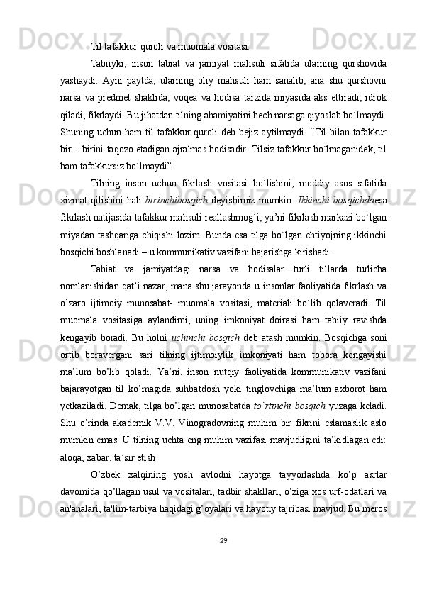 Til tafakkur quroli va muomala vositasi.
Tabiiyki,   inson   tabiat   va   jamiyat   mahsuli   sifatida   ularning   qurshovida
yashaydi.   Ayni   paytda,   ularning   oliy   mahsuli   ham   sanalib,   ana   shu   qurshovni
narsa   va   predmet   shaklida,   voqea   va   hodisa   tarzida   miyasida   aks   ettiradi,   idrok
qiladi, fikrlaydi. Bu jihatdan tilning ahamiyatini hech narsaga qiyoslab bo`lmaydi.
Shuning  uchun   ham   til   tafakkur   quroli   deb   bejiz   aytilmaydi.  “Til   bilan   tafakkur
bir – birini taqozo etadigan ajralmas hodisadir. Tilsiz tafakkur bo`lmaganidek, til
ham tafakkursiz bo`lmaydi”.
Tilning   inson   uchun   fikrlash   vositasi   bo`lishini,   moddiy   asos   sifatida
xizmat   qilishini   hali   birinchibosqich   deyishimiz   mumkin.   Ikkinchi   bosqichda esa
fikrlash natijasida tafakkur mahsuli reallashmog`i, ya’ni fikrlash markazi bo`lgan
miyadan tashqariga chiqishi  lozim. Bunda esa  tilga bo`lgan ehtiyojning ikkinchi
bosqichi boshlanadi – u kommunikativ vazifani bajarishga kirishadi.
Tabiat   va   jamiyatdagi   narsa   va   hodisalar   turli   tillarda   turlicha
nomlanishidan qat’i nazar, mana shu jarayonda u insonlar faoliyatida fikrlash va
o’zaro   ijtimoiy   munosabat-   muomala   vositasi,   materiali   bo`lib   qolaveradi.   Til
muomala   vositasiga   aylandimi,   uning   imkoniyat   doirasi   ham   tabiiy   ravishda
kengayib   boradi.   Bu   holni   uchinchi   bosqich   deb   atash   mumkin.   Bosqichga   soni
ortib   boravergani   sari   tilning   ijtimoiylik   imkoniyati   ham   tobora   kengayishi
ma’lum   bo’lib   qoladi.   Ya’ni,   inson   nutqiy   faoliyatida   kommunikativ   vazifani
bajarayotgan   til   ko’magida   suhbatdosh   yoki   tinglovchiga   ma’lum   axborot   ham
yetkaziladi. Demak, tilga bo’lgan munosabatda   to`rtinchi bosqich   yuzaga keladi.
Shu   o’rinda   akademik   V.V.   Vinogradovning   muhim   bir   fikrini   eslamaslik   aslo
mumkin emas. U tilning uchta eng muhim vazifasi mavjudligini ta’kidlagan edi:
aloqa, xabar, ta’sir etish
O’zbеk   xalqining   yosh   avlodni   hayotga   tayyorlashda   ko’p   asrlar
davomida qo’llagan usul va vositalari, tadbir shakllari, o’ziga xos urf-odatlari va
an'analari, ta'lim-tarbiya haqidagi g’oyalari va hayotiy tajribasi mavjud. Bu mеros
29 