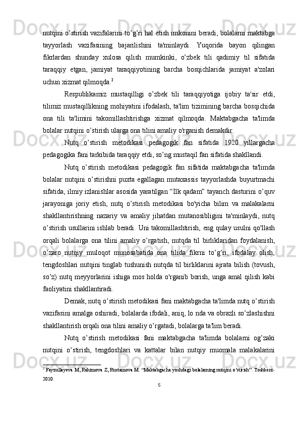 nutqini o’stirish vazifalarini to’g’ri hal etish imkonini beradi, bolalarni maktabga
tayyorlash   vazifasining   bajarilishini   ta'minlaydi.   Yuqorida   bayon   qilingan
fikrlardan   shunday   xulosa   qilish   mumkinki,   o’zbek   tili   qadimiy   til   sifatida
taraqqiy   etgan,   jamiyat   taraqqiyotining   barcha   bosqichlarida   jamiyat   a'zolari
uchun xizmat qilmoqda. 2
Respublikamiz   mustaqilligi   o’zbek   tili   taraqqiyotiga   ijobiy   ta'sir   etdi,
tilimiz mustaqillikning mohiyatini  ifodalash, ta'lim tizimining barcha bosqichida
ona   tili   ta'limini   takomillashtirishga   xizmat   qilmoqda.   Maktabgacha   ta'limda
bolalar nutqini o’stirish ularga ona tilini amaliy o'rganish demakdir.
Nutq   o’stirish   metodikasi   pedagogik   fan   sifatida   1920   yillargacha
pedagogika fani tarkibida taraqqiy etdi, so’ng mustaqil fan sifatida shakllandi.
Nutq   o’stirish   metodikasi   pedagogik   fan   sifatida   maktabgacha   ta'limda
bolalar   nutqini   o’stirishni   puxta   egallagan   mutaxassis   tayyorlashda   buyurtmachi
sifatida, ilmiy izlanishlar asosida yaratilgan “Ilk qadam” tayanch dasturini o’quv
jarayoniga   joriy   etish,   nutq   o’stirish   metodikasi   bo'yicha   bilim   va   malakalarni
shakllantirishning   nazariy   va   amaliy   jihatdan   mutanosibligini   ta'minlaydi,   nutq
o’stirish usullarini ishlab beradi. Uni takomillashtirish, eng qulay usulni  qo'llash
orqali   bolalarga   ona   tilini   amaliy   o’rgatish,   nutqda   til   birliklaridan   foydalanish,
o’zaro   nutqiy   muloqot   munosabatida   ona   tilida   fikrni   to’g’ri,   ifodalay   olish,
tengdoshlari nutqini tinglab tushunish nutqda til birliklarini ajrata bilish (tovush,
so’z)  nutq meyyorlarini  ishiga mos  holda o'rganib borish,  unga amal  qilish kabi
faoliyatini shakllantiradi.
Demak, nutq o’stirish metodikasi fani maktabgacha ta'limda nutq o’stirish
vazifasini amalga oshiradi, bolalarda ifodali, aniq, lo nda va obrazli so’zlashishni
shakllantirish orqali ona tilini amaliy o’rgatadi, bolalarga ta'lim beradi.
Nutq   o’stirish   metodikasi   fani   maktabgacha   ta'limda   bolalarni   og’zaki
nutqini   o’stirish,   tengdoshlari   va   kattalar   bilan   nutqiy   muomala   malakalarini
2
  Fayzullayeva M, Rahimova Z, Rustamova M. “Maktabgacha yoshdagi bolalarning nutqini o’stirish”. Toshkent-
2010.
5