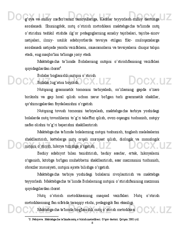 g’oya   va   milliy   mafko'ramiz   tamoyillariga,   Kadrlar   tayyorlash   milliy   dasturiga
asoslanadi.   Shuningdek,   nutq   o’stirish   metodikasi   maktabgacha   ta'limda   nutq
o’stirishni   tashkil   etishda   ilg’or   pedagoglarning   amaliy   tajribalari,   tajriba-sinov
natijalari,   ilmiy-   usulik   adabiyotlarda   tavsiya   etilgan   fikr-   muloqazalarga
asoslanadi natijada yaxshi vazifalarni, muammolarni va tavsiyalarni chuqur talqin
etadi, eng maqbo'lini ta'limga joriy etadi.
Maktabgacha   ta’limda   Bolalarning   nutqini   o’stirishfanining   vazifalari
quyidagilardan iborat 3
.
Bolalar boglanishli nutqini o’stirish.
Bolalar lug’atini boyitish.
Nutqning   grammatik   tomonini   tarbiyalash,   so’zlarning   gapda   o’zaro
birikishi   va   gap   hosil   qilish   uchun   zarur   bo'lgan   turli   grammatik   shakllar,
qo'shimcgalardan foydalanishni o’rgatish.
Nutqning   tovush   tomonini   tarbiyalash,   maktabgacha   tarbiya   yoshidagi
bolalarda nutq tovushlarini to’g’ri talaffuz qilish, ovoz-oqangni tushunish, nutqiy
nafas olishni to’g’ri bajarishni shakllantirish.
Maktabgacha ta'limda bolalarning nutqni tushunish, tinglash malakalarini
shakllantirish,   kattalarga   nutq   orqali   murojaat   qilish,   diologik   va   monologik
nutqini o’stirish, hikoya tuzishga o’rgatish.
Badiiy   adabiyot   bilan   tanishtirish,   badiiy   asarlar,   ertak,   hikoyalarni
o'rganish,   kitobga   bo'lgan   muhabbatni   shakllantirish,   asar   mazmunini   tushunish,
obrazlar xususiyati, nutqini ajrata bilishga o’rgatish.
Maktabgacha   tarbiya   yoshidagi   bolalarni   rivojlantirish   va   maktabga
tayyorlash.   Maktabgacha ta’limda Bolalarning nutqini o’stirishfanining mazmuni
quyidagilardan iborat.
Nutq   o’stirish   metodikasining   maqsad   vazifalari.   Nutq   o’stirish
metodikasining fan sifatida taraqqiy etishi, pedagogik fan ekanligi.
Maktabgacha ta'limda bog'lanishli nutq o’stirish metodikasi.
3
S. Nabiyeva. Maktabgacha ta'limda nutq o’stirish metodikasi.  O’quv dasturi. Qo'qon 2001-yil.
8
