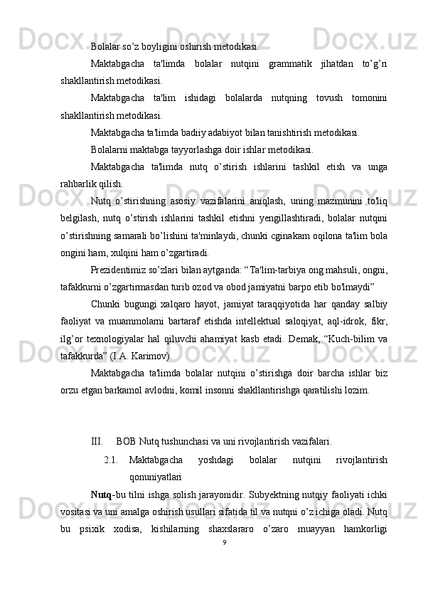 Bolalar so’z boyligini oshirish metodikasi.
Maktabgacha   ta'limda   bolalar   nutqini   grammatik   jihatdan   to’g’ri
shakllantirish metodikasi.
Maktabgacha   ta'lim   ishidagi   bolalarda   nutqning   tovush   tomonini
shakllantirish metodikasi.
Maktabgacha ta'limda badiiy adabiyot bilan tanishtirish metodikasi.
Bolalarni maktabga tayyorlashga doir ishlar metodikasi.
Maktabgacha   ta'limda   nutq   o’stirish   ishlarini   tashkil   etish   va   unga
rahbarlik qilish.
Nutq   o’stirishning   asosiy   vazifalarini   aniqlash,   uning   mazmunini   to'liq
belgilash,   nutq   o’stirish   ishlarini   tashkil   etishni   yengillashtiradi,   bolalar   nutqini
o’stirishning samarali bo’lishini ta'minlaydi, chunki cginakam oqilona ta'lim bola
ongini ham, xulqini ham o’zgartiradi.
Prezidentimiz so’zlari bilan aytganda: “Ta'lim-tarbiya ong mahsuli, ongni,
tafakkurni o’zgartirmasdan turib ozod va obod jamiyatni barpo etib bo'lmaydi”
Chunki   bugungi   xalqaro   hayot,   jamiyat   taraqqiyotida   har   qanday   salbiy
faoliyat   va   muammolarni   bartaraf   etishda   intellektual   saloqiyat,   aql-idrok,   fikr,
ilg’or   texnologiyalar   hal   qiluvchi   ahamiyat   kasb   etadi.   Demak,   “Kuch-bilim   va
tafakkurda” (I.A. Karimov).
Maktabgacha   ta'limda   bolalar   nutqini   o’stirishga   doir   barcha   ishlar   biz
orzu etgan barkamol avlodni, komil insonni shakllantirishga qaratilishi lozim.
III. BOB Nutq tushunchasi va uni rivojlantirish vazifalari.
2.1. Maktabgacha   yoshdagi   bolalar   nutqini   rivojlantirish
qonuniyatlari
Nutq- bu tilni ishga solish jarayonidir. Subyektning nutqiy faoliyati ichki
vositasi va uni amalga oshirish usullari sifatida til va nutqni o’z ichiga oladi. Nutq
bu   psixik   xodisa,   kishilarning   shaxslararo   o’zaro   muayyan   hamkorligi
9 