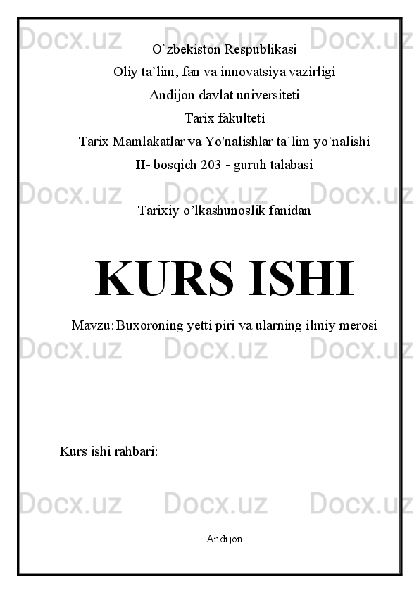 O`zbekiston Respublikasi
Oliy ta`lim, fan va innovatsiya vazirligi
Andijon davlat universiteti 
Tarix fakulteti
Tarix Mamlakatlar va Yo'nalishlar ta`lim yo`nalishi 
II- bosqich 203 - guruh talabasi
Tarixiy o’lkashunoslik fanidan 
KURS ISHI
Mavzu:   Buxoroning yetti piri va ularning ilmiy merosi
Kurs ishi rahbari:    ________________
Andijon  