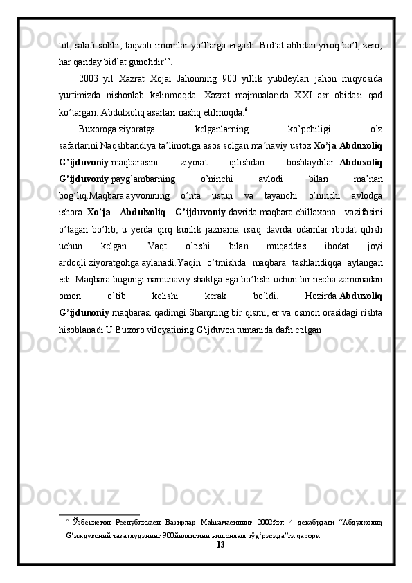 tut, salafi solihi, taqvoli imomlar yo’llarga ergash. Bid’at ahlidan yiroq bo’l, zero,
har qanday bid’at gunohdir’’.
2003   yil   Xazrat   Xojai   Jahonning   900   yillik   yubileylari   jahon   miqyosida
yurtimizda   nishonlab   kelinmoqda.   Xazrat   majmualarida   XXI   asr   obidasi   qad
ko’targan. Abdulxoliq asarlari nashq etilmoqda. 6
Buxoroga   ziyoratga   kelganlarning   ko’pchiligi   o’z
safarlarini   Naqshbandiya   ta limotiga asos solgan ma naviy ustozʼ ʼ   Xo’ja Abduxoliq
G’ijduvoniy   maqbarasini   ziyorat   qilishdan   boshlaydilar.   Abduxoliq
G’ijduvoniy   payg’ambarning   o’ninchi   avlodi   bilan   ma nan	
ʼ
bog’liq. Maqbara   ayvonining   o’nta   ustun   va   tayanchi   o’ninchi   avlodga
ishora.   Xo’ja   Abdulxoliq   G’ijduvoniy   davrida   maqbara   chillaxona   vazifasini
o’tagan   bo’lib,   u   yerda   qirq   kunlik   jazirama   issiq   davrda   odamlar   ibodat   qilish
uchun   kelgan.   Vaqt   o’tishi   bilan   muqaddas   ibodat   joyi
ardoqli   ziyoratgohga   aylanadi.Yaqin   o’tmishda   maqbara   tashlandiqqa   aylangan
edi. Maqbara bugungi namunaviy shaklga ega bo’lishi uchun bir necha zamonadan
omon   o’tib   kelishi   kerak   bo’ldi.   Hozirda   Abduxoliq
G’ijdunoniy   maqbarasi   qadimgi Sharqning   bir qismi, er va osmon orasidagi rishta
hisoblanadi.U Buxoro viloyatining   G'ijduvon   tumanida dafn etilgan
6
  Ўзбекистон   Республикаси   Вазирлар   Ма h камасининг   2002 йил   4   декабрдаги   “ Абдулхоли q
G‘ иждувоний   таваллудининг  900 йиллигини   нишонлаш   тў g‘ рисида ” ги  q арори .
13