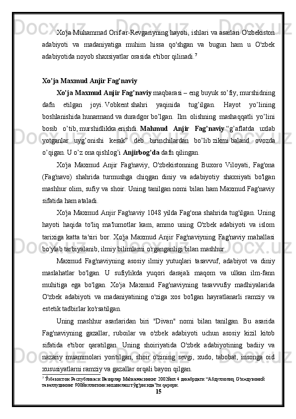 Xo'ja Muhammad Orif ar-Revgariyning hayoti, ishlari va asarlari O'zbekiston
adabiyoti   va   madaniyatiga   muhim   hissa   qo'shgan   va   bugun   ham   u   O'zbek
adabiyotida noyob shaxsiyatlar orasida e'tibor qilinadi. 7
Xo’ja Maxmud Anjir Fag’naviy
Xo’ja Maxmud Anjir Fag’naviy   maqbara si – eng buyuk   so’fiy ,   murshid ning
dafn   etilgan   joyi.   Vobkent   shahri   yaqinida   tug’ilgan.   Hayot   yo’lining
boshlanishida   hunarmand   va   duradgor   bo’lgan.   Ilm   olishning   mashaqqatli   yo’lini
bosib   o’tib,   murshidlikka   erishdi.   Mahmud   Anjir   Fag’naviy   “g’aflatda   uxlab
yotganlar   uyg’onishi   kerak”   deb   birinchilardan   bo’lib   zikrni   baland   ovozda
o’qigan. U o’z ona qishlog’i   Anjirbog’da   dafn qilingan.
Xo'ja   Maxmud   Anjir   Fag'naviy,   O'zbekistonning   Buxoro   Viloyati,   Fag'ona
(Fag'navo)   shahrida   turmushga   chiqgan   diniy   va   adabiyotiy   shaxsiyati   bo'lgan
mashhur olim, sufiy va shoir. Uning tanilgan nomi bilan ham Maxmud Fag'naviy
sifatida ham ataladi.
Xo'ja Maxmud Anjir Fag'naviy 1048 yilda Fag'ona shahrida tug'ilgan. Uning
hayoti   haqida   to'liq   ma'lumotlar   kam,   ammo   uning   O'zbek   adabiyoti   va   islom
tarixiga   katta   ta'siri   bor.   Xo'ja   Maxmud   Anjir   Fag'naviyning   Fag'naviy   mahallasi
bo'ylab tarbiyalanib, ilmiy bilimlarni o'rganganligi bilan mashhur.
Maxmud   Fag'naviyning   asosiy   ilmiy   yutuqlari   tasavvuf,   adabiyot   va   diniy
maslahatlar   bo'lgan.   U   sufiylikda   yuqori   darajali   maqom   va   ulkan   ilm-fann
muhitiga   ega   bo'lgan.   Xo'ja   Maxmud   Fag'naviyning   tasavvufiy   madhiyalarida
O'zbek   adabiyoti   va   madaniyatining   o'ziga   xos   bo'lgan   hayratlanarli   ramziy   va
estetik tadbirlar ko'rsatilgan.
Uning   mashhur   asarlaridan   biri   "Divan"   nomi   bilan   tanilgan.   Bu   asarida
Fag'naviyning   gazallar,   ruboilar   va   o'zbek   adabiyoti   uchun   asosiy   kizil   kitob
sifatida   e'tibor   qaratilgan.   Uning   shoiriyatida   O'zbek   adabiyotining   badiiy   va
nazariy   muammolari   yoritilgan,   shoir   o'zining   sevgi,   xudo,   tabobat,   insonga   oid
xususiyatlarni ramziy va gazallar orqali bayon qilgan.
7
  Ўзбекистон   Республикаси   Вазирлар   Ма h камасининг  2002 йил  4  декабрдаги  “ Абдулхоли q G‘ иждувоний  
таваллудининг  900 йиллигини   нишонлаш   тў g‘ рисида ” ги  q арори .
15