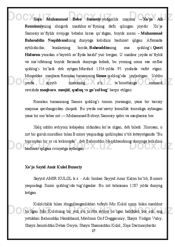 Xoja   Muhammad   Bobo   Samosiy   yodgorlik   majmui   –   Xo’ja   Ali
Romitaniy ning   shogirdi   mashhur   so’fiy ning   dafn   qilingan   joyidir.   Xo’ja
Samosiy   so’fiy lik   rivojiga   bebaho   hissa   qo’shgan,   buyuk   inson   –   Muhammad
Bahouddin   Naqshband ning   dunyoga   kelishini   bashorat   qilgan.   Afsonada
aytilishicha,   kunlarning   birida,   Bahouddin ning   ona   qishlog’i   Qasri
Hiduvon   yonidan   o’tayotib   so’fiy da   kashf   yuz   bergan.   U   mazkur   joyda   so’fiy lik
va   ma rifatning   buyuk   farzandi   dunyoga   keladi,   bu   yerning   nomi   esa   oriflarʼ
qishlog’i   bo’ladi   deb   aytgan.Murshid   1354-yilda   95   yoshida   vafot   etgan.
Muqaddas   maqbara   Romitan   tumanining   Simas   qishlog’ida   joylashgan.   Ushbu
yerda   ajoyib   insonning   o’z   ta limotlariga   monand	
ʼ
ravishda   maqbara ,   masjid,   quduq   va   go’zal bog’   barpo etilgan.
Romitan   tumanining   Samos   qishlog’i   tomon   yursangiz,   yana   bir   tarixiy
majmua   qarshingizdan   chiqadi.   Bu   yerda   ma’naviy   komillik   timsoliga   aylangan
yana bir mo’tabar zot — Muhammad Boboyi Samosiy qabri va maqbarasi bor.
Xalq   ushbu   avliyoni   kelajakni   oldindan   ko’ra   olgan,   deb   biladi.   Xususan,   u
zot bir guruh muridlari bilan Buxoro yaqinidagi qishloqdan o’tib ketayotganda “Bu
tuproqdan bir er isi kelmoqda”, deb Bahouddin Naqshbandning dunyoga kelishini
bashorat qilgani rivoyatga aylangan.
Xo’ja Sayid Amir Kulol Buxoriy
Sayyid AMIR KULOL k.s. - Asli Ismlari Sayyid Amir Kalon bo’lib, Buxoro
yaqinidagi   Suxor   qishlog’ida   tug’ilganlar.   Bu   zot   tahminan   1287   yilda   dunyog
kelgan.
Kulolchilik   bilan   shugullanganliklari   tufayli   Mir   Kulol   nomi   bilan   mashhur
bo’lgan.   Mir   Kulolning   bir   yuz   o'n   to’rtta   avliyo   bo’lgan   halifalari   bor   edi,   eng
yetuklari Bahouddin Naxshband, Mavlono Orif Deggaroniy, Shayx Yodgor Valiy,
Shayx Jamoliddin Dehai Osiyoi, Shayx Shamsiddin Kulol, Xoja Darzuniylardir. 
17