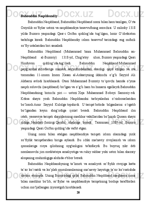 Bahouddin Naqshbandiy
Bahouddin Naqshband, Bahouddin Naqshband nomi bilan ham tanilgan, O rtaʻ
Osiyolik so fiylar ustozi va naqshbandiya tasavvufining asoschisi. U milodiy 1318	
ʻ
yilda   Buxoro   yaqinidagi   Qasr-i   Orifon   qishlog’ida   tug’ilgan,   hozir   O’zbekiston
tarkibiga   kiradi.   Bahouddin   Naqshbandiy   islom   tasavvuf   tarixidagi   eng   nufuzli
so’fiy ustalaridan biri sanaladi.
Bahouddin   Naqshband   (Muhammad   binni   Muhammad   Bahouddin   an-
Naqshband   al-Buxoriy)   1318-yil,   Chig atoy   ulusi	
ʻ ,   Buxoro   yaqinidagi   Qasri
Hinduvon   qishlog ida	
ʻ   tug iladi.   Bahouddin   Naqshband	ʻ   Muhammad
payg ambar	
ʻ   avlodlariga   mansub   sayyidzodalardan   ekanligi   qayd   etilgan   va   ota
tomondan   11-imom   Imom   Xasan   al-Askariyning   ikkinchi   o g li   Sayyid   Ali	
ʻ ʻ
Akbarni   avlodi   hisoblanadi.   Otasi   Muhammad   Buxoriy   to quvchi   hamda   o yma	
ʻ ʻ
naqsh soluvchi (naqshband) bo lgan va o g li ham bu hunarni egallaydi.Bahouddin	
ʻ ʻ ʻ
Naqshbandning   birinchi   piri   —   ustozi   Xoja   Muhammad   Boboyi   Samosiy   edi.
Keksa   shayx   yosh   Bahouddin   Naqshbandni   tarbiyalashni   o rinbosarlaridan	
ʻ
bo lmish	
ʻ   Amir   Sayyid   Kulolga   topshirdi.   U   tariqat   bobida   bilganlarini   o rgatib	ʻ
bo lgandan   keyin   shog irdiga   ijozat   beradi.   Bahouddin   Naqshband   ilm	
ʻ ʻ
istab,   yassaviya   tariqati shayxlarining mashhur vakillaridan bo lmish Qusam shayx	
ʻ
oldiga,   Naxshab   (hozirgi   Qarshi )   shahriga   boradi.   Taxminan   1389-yil   Buxoro
yaqinidagi   Qasri Orifon qishlog ida	
ʻ   vafot etgan.
Uning   nomi   bilan   atalgan   naqshbandiya   tariqati   islom   olamidagi   yirik
so’fiylik   tariqatlaridan   biriga   aylandi.   Bu   ichki   ma'naviy   rivojlanish   va   islom
qonunlariga   rioya   qilishning   uyg'unligini   ta'kidlaydi.   Bu   buyruq   zikr   deb
nomlanuvchi jim meditatsiya amaliyotiga va ruhiy rahbar yoki ustoz bilan shaxsiy
aloqaning muhimligiga alohida e'tibor beradi.
Bahouddin   Naqshbandiyning   ta’limoti   va   amaliyoti   so’fiylik   rivojiga   katta
ta’sir ko’rsatdi va ko’plab musulmonlarning ma’naviy hayotiga ta’sir ko’rsatishda
davom etmoqda. Uning Buxorodagi qabri Bahouddin Naqshband maqbarasi nomi
bilan   mashhur   bo lib,   so fiylar   va   naqshbandiya   tariqatining   boshqa   tarafdorlari	
ʻ ʻ
uchun mo ljallangan ziyoratgoh hisoblanadi.	
ʻ
20