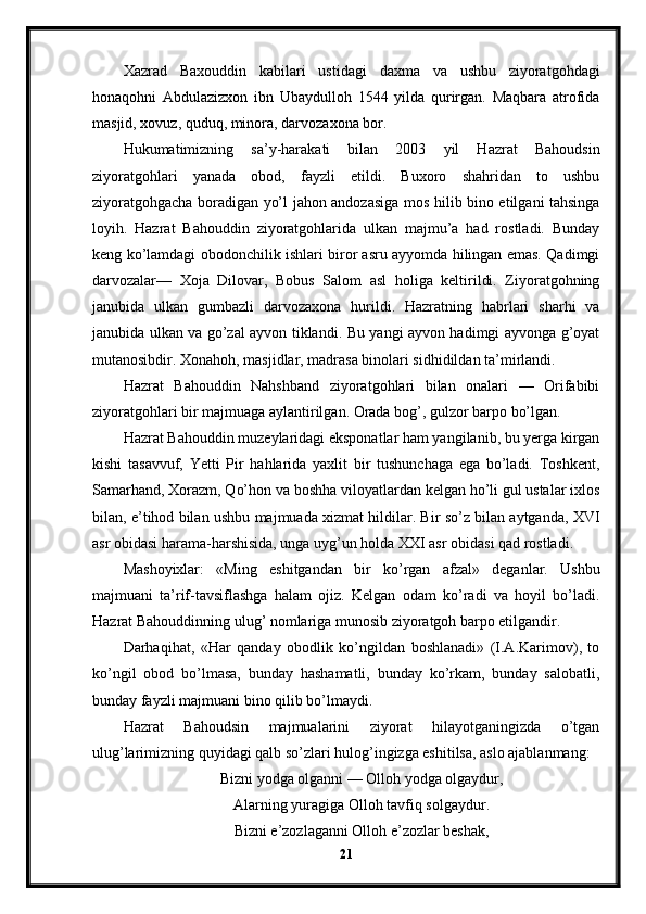 Xazrad   Baxouddin   kabilari   ustidagi   daxma   va   ushbu   ziyoratgohdagi
honaqohni   Abdulazizxon   ibn   Ubaydulloh   1544   yilda   qurirgan.   Maqbara   atrofida
masjid, xovuz, quduq, minora, darvozaxona bor.
Hukumatimizning   sa’y-harakati   bilan   2003   yil   Hazrat   Bahoudsin
ziyoratgohlari   yanada   obod,   fayzli   etildi.   Buxoro   shahridan   to   ushbu
ziyoratgohgacha boradigan yo’l jahon andozasiga mos hilib bino etilgani tahsinga
loyih.   Hazrat   Bahouddin   ziyoratgohlarida   ulkan   majmu’a   had   rostladi.   Bunday
keng ko’lamdagi obodonchilik ishlari biror asru ayyomda hilingan emas. Qadimgi
darvozalar—   Xoja   Dilovar,   Bobus   Salom   asl   holiga   keltirildi.   Ziyoratgohning
janubida   ulkan   gumbazli   darvozaxona   hurildi.   Hazratning   habrlari   sharhi   va
janubida ulkan va go’zal ayvon tiklandi. Bu yangi ayvon hadimgi ayvonga g’oyat
mutanosibdir. Xonahoh, masjidlar, madrasa binolari sidhidildan ta’mirlandi.
Hazrat   Bahouddin   Nahshband   ziyoratgohlari   bilan   onalari   —   Orifabibi
ziyoratgohlari bir majmuaga aylantirilgan. Orada bog’, gulzor barpo bo’lgan.
Hazrat Bahouddin muzeylaridagi eksponatlar ham yangilanib, bu yerga kirgan
kishi   tasavvuf,   Yetti   Pir   hahlarida   yaxlit   bir   tushunchaga   ega   bo’ladi.   Toshkent,
Samarhand, Xorazm, Qo’hon va boshha viloyatlardan kelgan ho’li gul ustalar ixlos
bilan, e’tihod bilan ushbu majmuada xizmat hildilar. Bir so’z bilan aytganda, XVI
asr obidasi harama-harshisida, unga uyg’un holda XXI asr obidasi qad rostladi.
Mashoyixlar:   «Ming   eshitgandan   bir   ko’rgan   afzal»   deganlar.   Ushbu
majmuani   ta’rif-tavsiflashga   halam   ojiz.   Kelgan   odam   ko’radi   va   hoyil   bo’ladi.
Hazrat Bahouddinning ulug’ nomlariga munosib ziyoratgoh barpo etilgandir.
Darhaqihat,   «Har   qanday   obodlik   ko’ngildan   boshlanadi»   (I.A.Karimov),   to
ko’ngil   obod   bo’lmasa,   bunday   hashamatli,   bunday   ko’rkam,   bunday   salobatli,
bunday fayzli majmuani bino qilib bo’lmaydi.
Hazrat   Bahoudsin   majmualarini   ziyorat   hilayotganingizda   o’tgan
ulug’larimizning quyidagi qalb so’zlari hulog’ingizga eshitilsa, aslo ajablanmang:
Bizni yodga olganni — Olloh yodga olgaydur,
Alarning yuragiga Olloh tavfiq solgaydur.
Bizni e’zozlaganni Olloh e’zozlar beshak,
21 