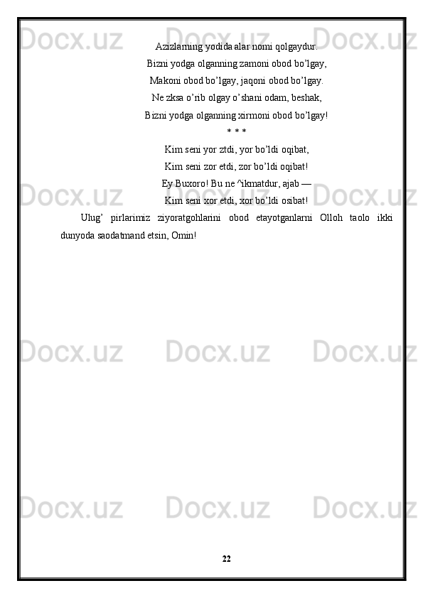 Azizlarning yodida alar nomi qolgaydur.
Bizni yodga olganning zamoni obod bo’lgay,
Makoni obod bo’lgay, jaqoni obod bo’lgay.
Ne zksa o’rib olgay o’shani odam, beshak,
Bizni yodga olganning xirmoni obod bo’lgay!
* * *
Kim seni yor ztdi, yor bo’ldi oqibat,
Kim seni zor etdi, zor bo’ldi oqibat!
Ey Buxoro! Bu ne ^ikmatdur, ajab —
Kim seni xor etdi, xor bo’ldi osibat!
Ulug’   pirlarimiz   ziyoratgohlarini   obod   etayotganlarni   Olloh   taolo   ikki
dunyoda saodatmand etsin, Omin!
22