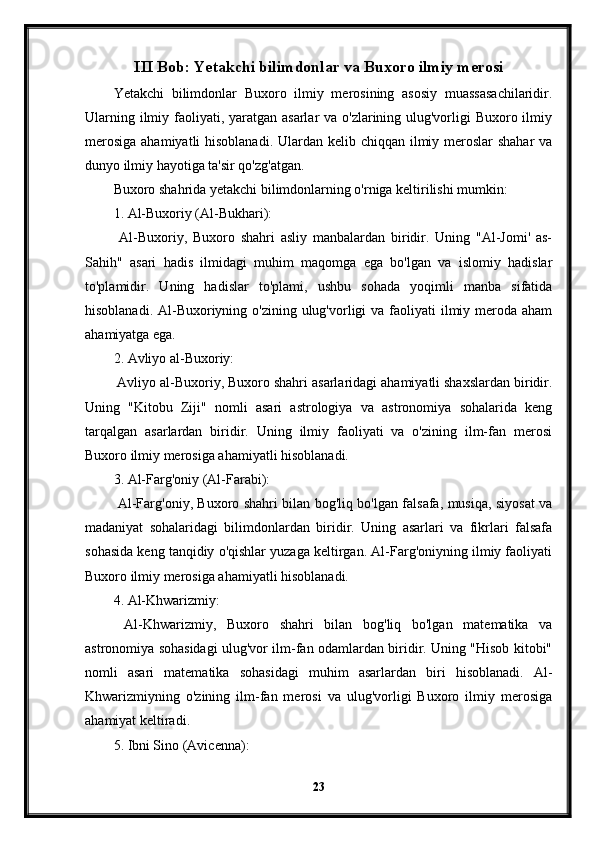 III Bob: Yetakchi bilimdonlar va Buxoro ilmiy merosi
Yetakchi   bilimdonlar   Buxoro   ilmiy   merosining   asosiy   muassasachilaridir.
Ularning ilmiy faoliyati, yaratgan asarlar va o'zlarining ulug'vorligi Buxoro ilmiy
merosiga  ahamiyatli hisoblanadi. Ulardan kelib chiqqan ilmiy meroslar shahar  va
dunyo ilmiy hayotiga ta'sir qo'zg'atgan.
Buxoro shahrida yetakchi bilimdonlarning o'rniga keltirilishi mumkin:
1. Al-Buxoriy (Al-Bukhari):
  Al-Buxoriy,   Buxoro   shahri   asliy   manbalardan   biridir.   Uning   "Al-Jomi'   as-
Sahih"   asari   hadis   ilmidagi   muhim   maqomga   ega   bo'lgan   va   islomiy   hadislar
to'plamidir.   Uning   hadislar   to'plami,   ushbu   sohada   yoqimli   manba   sifatida
hisoblanadi. Al-Buxoriyning o'zining ulug'vorligi  va faoliyati  ilmiy meroda aham
ahamiyatga ega.
2. Avliyo al-Buxoriy:
 Avliyo al-Buxoriy, Buxoro shahri asarlaridagi ahamiyatli shaxslardan biridir.
Uning   "Kitobu   Ziji"   nomli   asari   astrologiya   va   astronomiya   sohalarida   keng
tarqalgan   asarlardan   biridir.   Uning   ilmiy   faoliyati   va   o'zining   ilm-fan   merosi
Buxoro ilmiy merosiga ahamiyatli hisoblanadi.
3. Al-Farg'oniy (Al-Farabi):
  Al-Farg'oniy, Buxoro shahri bilan bog'liq bo'lgan falsafa, musiqa, siyosat va
madaniyat   sohalaridagi   bilimdonlardan   biridir.   Uning   asarlari   va   fikrlari   falsafa
sohasida keng tanqidiy o'qishlar yuzaga keltirgan. Al-Farg'oniyning ilmiy faoliyati
Buxoro ilmiy merosiga ahamiyatli hisoblanadi.
4. Al-Khwarizmiy:
  Al-Khwarizmiy,   Buxoro   shahri   bilan   bog'liq   bo'lgan   matematika   va
astronomiya sohasidagi ulug'vor ilm-fan odamlardan biridir. Uning "Hisob kitobi"
nomli   asari   matematika   sohasidagi   muhim   asarlardan   biri   hisoblanadi.   Al-
Khwarizmiyning   o'zining   ilm-fan   merosi   va   ulug'vorligi   Buxoro   ilmiy   merosiga
ahamiyat keltiradi.
5. Ibni Sino (Avicenna):
23 