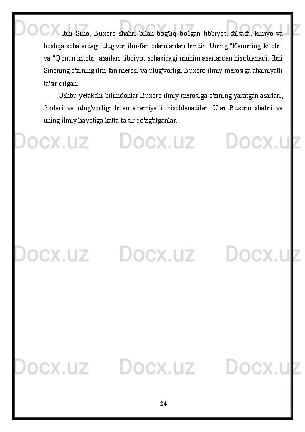   Ibni   Sino,   Buxoro   shahri   bilan   bog'liq   bo'lgan   tibbiyot,   falsafa,   kimyo   va
boshqa sohalardagi ulug'vor ilm-fan odamlardan biridir. Uning "Kanoning kitobi"
va "Qonun kitobi" asarlari tibbiyot sohasidagi muhim asarlardan hisoblanadi. Ibni
Sinoning o'zining ilm-fan merosi va ulug'vorligi Buxoro ilmiy merosiga ahamiyatli
ta'sir qilgan.
Ushbu yetakchi bilimdonlar Buxoro ilmiy merosiga o'zining yaratgan asarlari,
fikrlari   va   ulug'vorligi   bilan   ahamiyatli   hisoblanadilar.   Ular   Buxoro   shahri   va
uning ilmiy hayotiga katta ta'sir qo'zg'atganlar.
24 