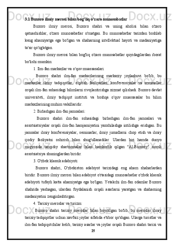 3.1 Buxoro ilmiy merosi bilan bog’liq o’zaro munosabatlar
Buxoro   ilmiy   merosi,   Buxoro   shahri   va   uning   aholisi   bilan   o'zaro
qatnashishlar,   o'zaro   munosabatlar   o'rnatgan.   Bu   munosabatlar   tarixdan   boshlab
keng   ahamiyatga   ega   bo'lgan   va   shaharning   intellektual   hayoti   va   madaniyatiga
ta'sir qo'zg'atgan.
Buxoro ilmiy merosi  bilan bog'liq o'zaro munosabatlar quyidagilardan iborat
bo'lishi mumkin:
1. Ilm-fan markazlar va o'quv muassasalari:
  Buxoro   shahri   ilm-fan   markazlarining   markaziy   joylashuvi   bo'lib,   bu
markazlar   ilmiy   tadqiqotlar,   o'qitish   faoliyatlari,   konferensiyalar   va   seminallar
orqali ilm-fan sohasidagi bilimlarni rivojlantirishga xizmat qilishadi. Buxoro davlat
universiteti,   ilmiy   tadqiqot   instituti   va   boshqa   o'quv   muassasalar   bu   bilim
markazlarining muhim vakillaridir.
2. Birlashgan ilm-fan jamoalari:
  Buxoro   shahri   ilm-fan   sohasidagi   birlashgan   ilm-fan   jamoalari   va
assotsiatsiyalar   orqali   ilm-fan   hamjamiyatini   yaxshilashga   intilishga   erishgan.   Bu
jamoalar   ilmiy   konferensiyalar,   seminarlar,   ilmiy   jurnallarni   chop   etish   va   ilmiy
ijodiy   faoliyatni   oshirish   bilan   shug'ullanadilar.   Ulardan   biri   hamda   dunyo
miqyosida   tanqidiy   shartnomalar   bilan   hamkorlik   qilgan   "Al-Buxoriy"   nomli
assotsiatsiya shuninglardan biridir.
3. O'zbek klassik adabiyoti:
  Buxoro   shahri,   O'zbekiston   adabiyot   tarixidagi   eng   aham   shaharlardan
biridir. Buxoro ilmiy merosi bilan adabiyot o'rtasidagi munosabatlar o'zbek klassik
adabiyoti  tufayli  katta  ahamiyatga ega bo'lgan.  Yetakchi  ilm-fan odamlar  Buxoro
shahrida   yashagan,   ulardan   foydalanish   orqali   asarlarni   yaratgan   va   shaharning
madaniyatini zenginlashtirgan.
4. Tarixiy meroslar va turizm:
  Buxoro   shahri   tarixiy   meroslar   bilan   boyitilgan   bo'lib,   bu   meroslar   ilmiy
tarixiy tadqiqotlar uchun xavfsiz joylar sifatida e'tibor qo'shgan. Ularga turistlar va
ilm-fan tadqiqotchilar kelib, tarixiy asarlar va joylar orqali Buxoro shahri tarixi va
25 