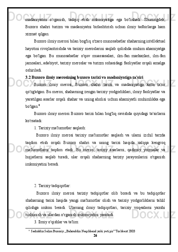 madaniyatini   o'rganish,   tadqiq   etish   imkoniyatiga   ega   bo'lishadi.   Shuningdek,
Buxoro   shahri   turizm   va   madaniyatni   birlashtirish   uchun   ilmiy   tadbirlarga   ham
xizmat qilgan.
Buxoro ilmiy merosi bilan bog'liq o'zaro munosabatlar shaharning intellektual
hayotini rivojlantirishda va tarixiy meroslarini saqlab qolishda muhim ahamiyatga
ega   bo'lgan.   Bu   munosabatlar   o'quv   muassasalari,   ilm-fan   markazlari,   ilm-fan
jamoalari, adabiyot, tarixiy meroslar va turizm sohasidagi faoliyatlar orqali amalga
oshiriladi.
3.2 Buxoro ilmiy merosining buxoro tarixi va madaniyatiga ta’siri
Buxoro   ilmiy   merosi,   Buxoro   shahri   tarixi   va   madaniyatiga   katta   ta'sir
qo'zg'atgan. Bu meros, shaharning zengin tarixiy yodgorliklari, ilmiy faoliyatlar va
yaratilgan asarlar orqali shahar va uning aholisi uchun ahamiyatli muhimlikka ega
bo'lgan. 8
Buxoro ilmiy merosi  Buxoro tarixi  bilan bog'liq ravishda quyidagi  ta'sirlarni
ko'rsatadi:
1. Tarixiy ma'lumotlar saqlash:
  Buxoro   ilmiy   merosi   tarixiy   ma'lumotlar   saqlash   va   ularni   izchil   tarzda
taqdim   etish   orqali   Buxoro   shahri   va   uning   tarixi   haqida   xalqqa   kengroq
ma'lumotlarni   taqdim   etadi.   Bu   meros,   tarixiy   asarlarni,   qadimiy   yozmalar   va
hujjatlarni   saqlab   turadi,   ular   orqali   shaharning   tarixiy   jarayonlarini   o'rganish
imkoniyatini beradi.
2. Tarixiy tadqiqotlar:
  Buxoro   ilmiy   merosi   tarixiy   tadqiqotlar   olib   boradi   va   bu   tadqiqotlar
shaharning   tarixi   haqida   yangi   ma'lumotlar   olish   va   tarixiy   yodgorliklarni   tahlil
qilishga   imkon   beradi.   Ularning   ilmiy   tadqiqotlari,   tarixiy   voqealarni   yaxshi
tushunish va ulardan o'rganish imkoniyatini yaratadi.
3. Ilmiy o'qishlar va ta'lim:
8
   Sadriddin Salim Buxoriy ,,Bahouddin Naqshband yoki yeti pir” Toshkent 2003
26