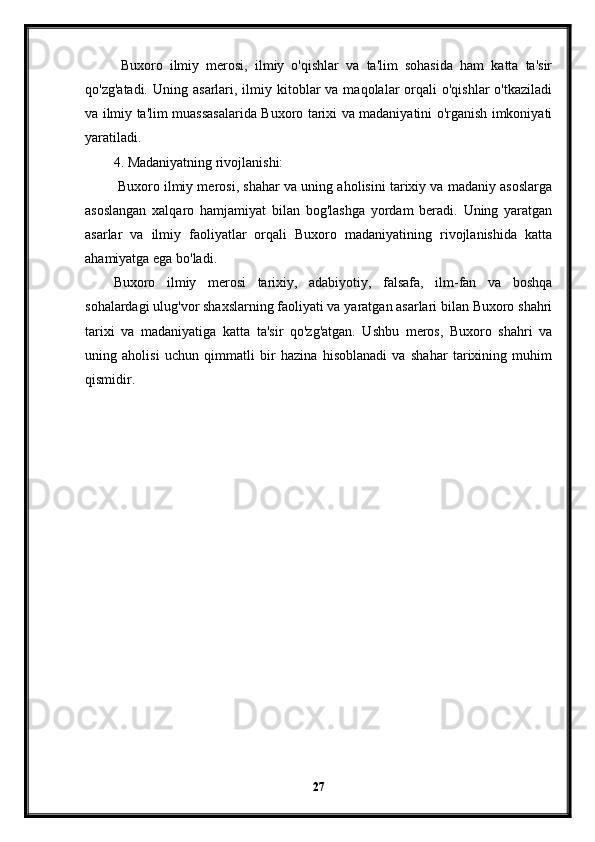   Buxoro   ilmiy   merosi,   ilmiy   o'qishlar   va   ta'lim   sohasida   ham   katta   ta'sir
qo'zg'atadi.  Uning  asarlari, ilmiy kitoblar  va  maqolalar  orqali  o'qishlar  o'tkaziladi
va ilmiy ta'lim muassasalarida Buxoro tarixi va madaniyatini o'rganish imkoniyati
yaratiladi.
4. Madaniyatning rivojlanishi:
 Buxoro ilmiy merosi, shahar va uning aholisini tarixiy va madaniy asoslarga
asoslangan   xalqaro   hamjamiyat   bilan   bog'lashga   yordam   beradi.   Uning   yaratgan
asarlar   va   ilmiy   faoliyatlar   orqali   Buxoro   madaniyatining   rivojlanishida   katta
ahamiyatga ega bo'ladi.
Buxoro   ilmiy   merosi   tarixiy,   adabiyotiy,   falsafa,   ilm-fan   va   boshqa
sohalardagi ulug'vor shaxslarning faoliyati va yaratgan asarlari bilan Buxoro shahri
tarixi   va   madaniyatiga   katta   ta'sir   qo'zg'atgan.   Ushbu   meros,   Buxoro   shahri   va
uning   aholisi   uchun   qimmatli   bir   hazina   hisoblanadi   va   shahar   tarixining   muhim
qismidir.
27 