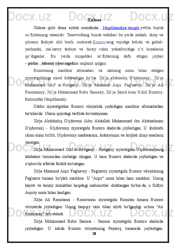 Xulosa
Xulosa   qilib   shuni   aytish   mumkinki,       Naqshbandiya        tariqati        yettita   buyuk
so’fiylarining   vatanidir.   Tasavvufning   buyuk   vakillari   bu   yerda   yashab,   diniy   va
ijtimoiy   faoliyat   olib   borib,   muborak   Buxoro   ning   vujudga   kelishi   va   gullab-
yashnashi,   ma naviy   tarbiya   va   hissiy   ruhni   yuksaltirishga   o’z   hissalariniʼ
qo’shganlar.   Bu   yerda   muqaddas   so’fiylarning   dafn   etilgan   joylari
–   pirlar   ,   islomiy ziyoratgoh lar saqlanib qolgan.
Buxoroning   mashhur   allomalari   va   ularning   nomi   bilan   atalgan
ziyoratgohlarga   misol   keltiradigan   bo’lsa.   Xo’ja   abduxoliq   G’ijduvoniy-,   Xo’ja
Muhammad   Orif   ar-Revgariy,   Xo’ja   Maxmud   Anjir   Fag’naviy,   Xo’ja   Ali
Romitanniy, Xo’ja Muhammad Bobo Samosiy, Xo’ja Sayid Amir Kulol Buxoriy,
Bahouddin Naqshbandiy.
Ushbu   ziyoratgohlar   Buxoro   viloyatida   joylashgan   mashhur   allomalardan
ba'zilaridir. Ularni quyidagi tartibda ko'rsatayman:
Xo'ja   Abduholiq   G'ijduvoni   (Abu   Abdullah   Muhammad   ibn   Abdurahmon
G'ijduvoni)   -   G'ijduvoniy   ziyoratgohi   Buxoro   shahrida   joylashgan.   U   shuhratli
islom alimi bo'lib, G'ijduvoniy madrasasini, kuksiyonini va ko'plab ilmiy asarlarni
yaratgan.
Xo'ja   Muhammad   Orif   ar-Revgariy   -   Revgariy   ziyoratgohi   G'ijduvoniyning
talabalari   tomonidan   inobatga   olingan.   U   ham   Buxoro   shahrida   joylashgan   va
o'qituvchi sifatida faollik ko'rsatgan.
Xo'ja   Maxmud   Anjir   Fag'naviy   -   Fag'naviy   ziyoratgohi   Buxoro   viloyatining
Fag'navo   tumani   bo'ylab   mashhur.   U   "Anjir"   nomi   bilan   ham   mashhur.   Uning
hayoti   va   tarixiy   xizmatlari   haqidagi   malumotlar   cheklangan   bo'lsa-da,   u   Sufiyo
Anjiriy nomi bilan tanilgan.
Xo'ja   Ali   Romitanni   -   Romitonnii   ziyoratgohi   Romitan   tumani   Buxoro
viloyatida   joylashgan.   Uning   haqiqiy   ismi   bilan   xilob   bo'lganligi   uchun   "Ali
Romitanni" deb ataladi.
Xo'ja   Muhammad   Bobo   Samosi   -   Samosi   ziyoratgohi   Buxoro   shahrida
joylashgan.   U   aslida   Buxoro   viloyatining   Payariq   tumanida   joylashgan.
28