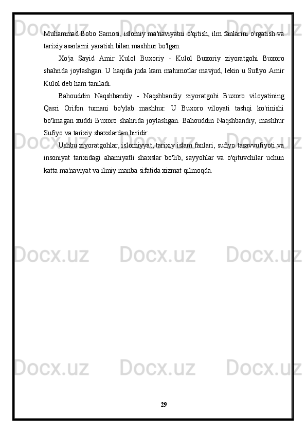 Muhammad Bobo Samosi, islomiy ma'naviyatni o'qitish, ilm fanlarini o'rgatish va
tarixiy asarlarni yaratish bilan mashhur bo'lgan.
Xo'ja   Sayid   Amir   Kulol   Buxoriy   -   Kulol   Buxoriy   ziyoratgohi   Buxoro
shahrida joylashgan. U haqida juda kam malumotlar mavjud, lekin u Sufiyo Amir
Kulol deb ham taniladi.
Bahouddin   Naqshbandiy   -   Naqshbandiy   ziyoratgohi   Buxoro   viloyatining
Qasri   Orifon   tumani   bo'ylab   mashhur.   U   Buxoro   viloyati   tashqi   ko'rinishi
bo'lmagan   xuddi   Buxoro   shahrida   joylashgan.   Bahouddin   Naqshbandiy,   mashhur
Sufiyo va tarixiy shaxslardan biridir.
Ushbu ziyoratgohlar, islomiyyat, tarixiy islam fanlari, sufiyo tasavvufiyoti va
insoniyat   tarixidagi   ahamiyatli   shaxslar   bo'lib,   sayyohlar   va   o'qituvchilar   uchun
katta ma'naviyat va ilmiy manba sifatida xizmat qilmoqda.
29 