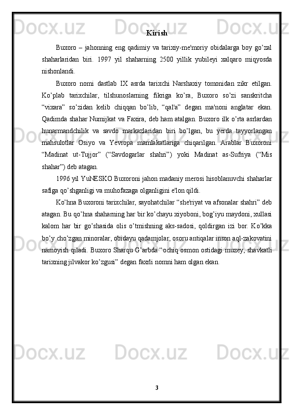 Kirish
Buxoro  –   jahonning  eng   qadimiy  va   tarixiy-me'moriy  obidalarga   boy  go’zal
shaharlaridan   biri.   1997   yil   shaharning   2500   yillik   yubileyi   xalqaro   miqyosda
nishonlandi.
Buxoro   nomi   dastlab   IX   asrda   tarixchi   Narshaxiy   tomonidan   zikr   etilgan.
Ko’plab   tarixchilar,   tilshunoslarning   fikriga   ko’ra,   Buxoro   so’zi   sanskritcha
“vixara”   so’zidan   kelib   chiqqan   bo’lib,   “qal'a”   degan   ma'noni   anglatar   ekan.
Qadimda shahar Numijkat va Faxira, deb ham atalgan. Buxoro ilk o’rta asrlardan
hunarmandchilik   va   savdo   markazlaridan   biri   bo’lgan,   bu   yerda   tayyorlangan
mahsulotlar   Osiyo   va   Yevropa   mamlakatlariga   chiqarilgan.   Arablar   Buxoroni
“Madinat   ut-Tujjor”   (“Savdogarlar   shahri”)   yoki   Madinat   as-Sufriya   (“Mis
shahar”) deb atagan.
1996 yil YuNESKO Buxoroni jahon madaniy merosi hisoblanuvchi shaharlar
safiga qo’shganligi va muhofazaga olganligini e'lon qildi.
Ko’hna Buxoroni tarixchilar, sayohatchilar “she'riyat va afsonalar shahri” deb
atagan. Bu qo’hna shaharning har bir ko’chayu xiyoboni, bog’iyu maydoni, xullasi
kalom   har   bir   go’shasida   olis   o’tmishning   aks-sadosi,   qoldirgan   izi   bor.   Ko’kka
bo’y cho’zgan minoralar, obidayu qadamjolar, osoru antiqalar inson aql-zakovatini
namoyish qiladi. Buxoro Sharqu G’arbda “ochiq osmon ostidagi muzey, shavkatli
tarixning jilvakor ko’zgusi” degan faxrli nomni ham olgan ekan.
3 