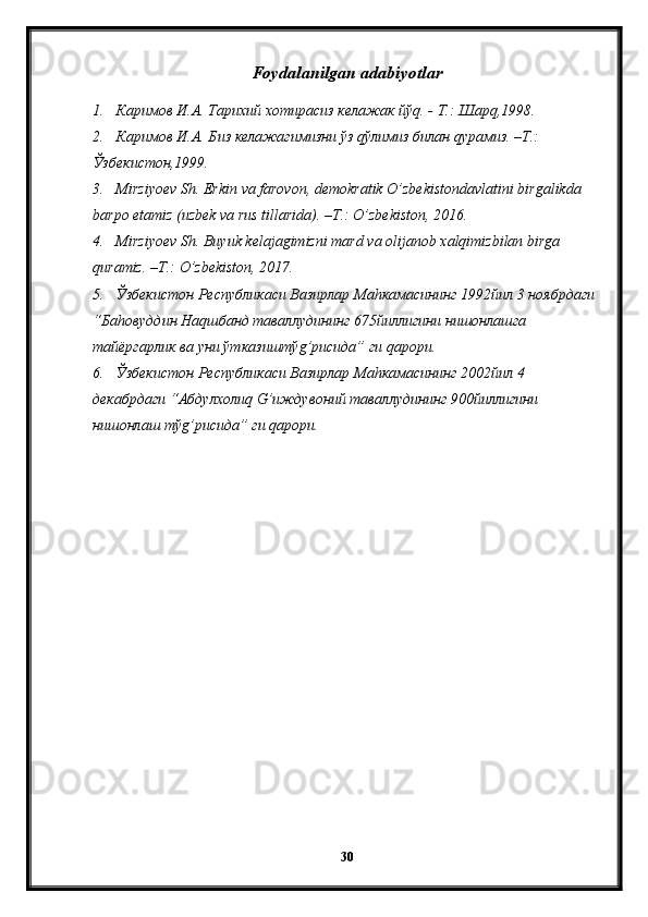 Foydalanilgan adabiyotlar
1. Каримов И.А. Тарихий хотирасиз келажак йўq. - Т.: Шарq,1998.
2. Каримов И.А. Биз келажагимизни ўз qўлимиз билан qурамиз. –Т.: 
Ўзбекистон,1999.
3. Mirziyoev Sh.  Erkin   va   farovon ,  demokratik   O ’ zbekistondavlatini   birgalikda  
barpo   etamiz  ( uzbek   va   rus   tillarida ). – T .:  O’zbekiston , 2016.
4. Mirziyoev   Sh .  Buyuk   kelajagimizni   mard   va   olijanob   xalqimizbilan   birga  
quramiz . – T .:  O ’ zbekiston , 2017.
5. Ўзбекистон Республикаси Вазирлар Ма h камасининг 1992йил 3 ноябрдаги 
“Ба h овуддин На q шбанд таваллудининг 675йиллигини нишонлашга 
тайёргарлик ва уни ўтказиштў g ’рисида” ги  q арори.
6. Ўзбекистон Республикаси Вазирлар Ма h камасининг 2002йил 4 
декабрдаги “Абдулхоли q   G ’иждувоний таваллудининг 900йиллигини 
нишонлаш тў g ’рисида” ги  q арори.
30