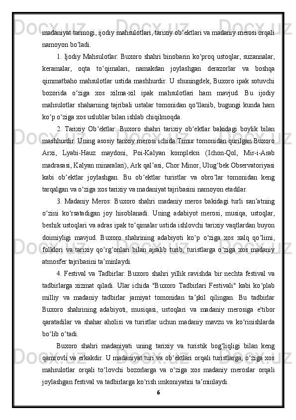 madaniyat tarmogi, ijodiy mahsulotlari, tarixiy ob ektlari va madaniy merosi orqaliʻ
namoyon bo ladi.	
ʻ
1. Ijodiy Mahsulotlar:  Buxoro shahri binobarin ko proq ustoqlar, suzannalar,	
ʻ
keramalar,   oqta   to qimalari,   namakdan   joylashgan   derazorlar   va   boshqa	
ʻ
qimmatbaho mahsulotlar  ustida mashhurdir. U shuningdek,  Buxoro ipak sotuvchi
bozorida   o ziga   xos   xilma-xil   ipak   mahsulotlari   ham   mavjud.   Bu   ijodiy	
ʻ
mahsulotlar   shaharning   tajribali   ustalar   tomonidan   qo llanib,   bugungi   kunda   ham	
ʻ
ko p o ziga xos uslublar bilan ishlab chiqilmoqda.	
ʻ ʻ
2.   Tarixiy   Ob ektlar:   Buxoro   shahri   tarixiy   ob ektlar   bakidagi   boylik   bilan	
ʻ ʻ
mashhurdir. Uning asosiy tarixiy merosi ichida Timur tomonidan qurilgan Buxoro
Arxi,   Lyabi-Hauz   maydoni,   Poi-Kalyan   kompleksi   (Ichon-Qol,   Mir-i-Arab
madrasasi, Kalyan minaralari), Ark qal asi, Chor Minor, Ulug bek Observatoriyasi	
ʼ ʻ
kabi   ob ektlar   joylashgan.   Bu   ob ektlar   turistlar   va   obro lar   tomonidan   keng	
ʻ ʻ ʻ
tarqalgan va o ziga xos tarixiy va madaniyat tajribasini namoyon etadilar.	
ʻ
3.   Madaniy   Meros:   Buxoro   shahri   madaniy   meros   bakidagi   turli   san atning	
ʼ
o zini   ko rsatadigan   joy   hisoblanadi.   Uning   adabiyot   merosi,   musiqa,   ustoqlar,	
ʻ ʻ
beshik ustoqlari va adras ipak to qimalar ustida ishlovchi tarixiy vaqtlardan buyon	
ʻ
doimiyligi   mavjud.   Buxoro   shahrining   adabiyoti   ko p   o ziga   xos   xalq   qo limi,	
ʻ ʻ ʻ
folklori   va   tarixiy   qo rg onlari   bilan   ajralib   turib,   turistlarga   o ziga   xos   madaniy	
ʻ ʻ ʻ
atmosfer tajribasini ta minlaydi.
ʼ
4.  Festival   va   Tadbirlar:   Buxoro   shahri   yillik  ravishda   bir   nechta   festival   va
tadbirlarga   xizmat   qiladi.   Ular   ichida   "Buxoro   Tadbirlari   Festivali"   kabi   ko plab	
ʻ
milliy   va   madaniy   tadbirlar   jamiyat   tomonidan   ta şkil   qilingan.   Bu   tadbirlar	
ʼ
Buxoro   shahrining   adabiyoti,   musiqasi,   ustoqlari   va   madaniy   merosiga   e'tibor
qaratadilar   va   shahar   aholisi   va   turistlar   uchun   madaniy   mavzu   va   ko rinishlarda	
ʻ
bo lib o tadi.	
ʻ ʻ
Buxoro   shahri   madaniyati   uning   tarixiy   va   turistik   bog liqligi   bilan   keng	
ʻ
qamrovli va erkakdir. U madaniyat turi va ob ektlari orqali turistlarga, o ziga xos	
ʻ ʻ
mahsulotlar   orqali   to lovchi   bozorlarga   va   o ziga   xos   madaniy   meroslar   orqali	
ʻ ʻ
joylashgan festival va tadbirlarga ko rish imkoniyatini ta minlaydi.	
ʻ ʼ
6