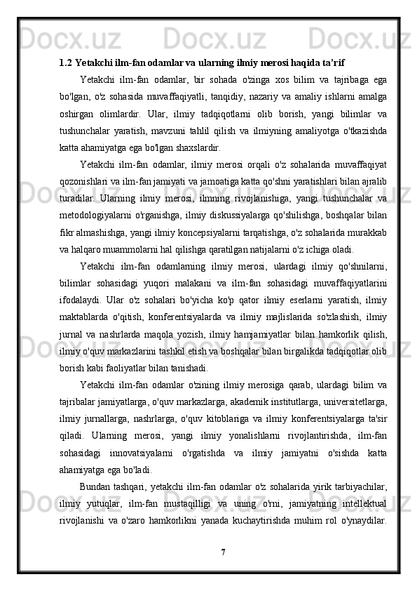 1.2  Yetakchi ilm-fan odamlar va ularning ilmiy merosi haqida ta’rif
Yetakchi   ilm-fan   odamlar,   bir   sohada   o'zinga   xos   bilim   va   tajribaga   ega
bo'lgan,   o'z   sohasida   muvaffaqiyatli,   tanqidiy,   nazariy   va   amaliy   ishlarni   amalga
oshirgan   olimlardir.   Ular,   ilmiy   tadqiqotlarni   olib   borish,   yangi   bilimlar   va
tushunchalar   yaratish,   mavzuni   tahlil   qilish   va   ilmiyning   amaliyotga   o'tkazishda
katta ahamiyatga ega bo'lgan shaxslardir.
Yetakchi   ilm-fan   odamlar,   ilmiy   merosi   orqali   o'z   sohalarida   muvaffaqiyat
qozonishlari va ilm-fan jamiyati va jamoatiga katta qo'shni yaratishlari bilan ajralib
turadilar.   Ularning   ilmiy   merosi,   ilmning   rivojlanishiga,   yangi   tushunchalar   va
metodologiyalarni  o'rganishga,  ilmiy diskussiyalarga  qo'shilishga,  boshqalar  bilan
fikr almashishga, yangi ilmiy koncepsiyalarni tarqatishga, o'z sohalarida murakkab
va halqaro muammolarni hal qilishga qaratilgan natijalarni o'z ichiga oladi.
Yetakchi   ilm-fan   odamlarning   ilmiy   merosi,   ulardagi   ilmiy   qo'shnilarni,
bilimlar   sohasidagi   yuqori   malakani   va   ilm-fan   sohasidagi   muvaffaqiyatlarini
ifodalaydi.   Ular   o'z   sohalari   bo'yicha   ko'p   qator   ilmiy   eserlarni   yaratish,   ilmiy
maktablarda   o'qitish,   konferentsiyalarda   va   ilmiy   majlislarida   so'zlashish,   ilmiy
jurnal   va   nashrlarda   maqola   yozish,   ilmiy   hamjamiyatlar   bilan   hamkorlik   qilish,
ilmiy o'quv markazlarini tashkil etish va boshqalar bilan birgalikda tadqiqotlar olib
borish kabi faoliyatlar bilan tanishadi.
Yetakchi   ilm-fan   odamlar   o'zining   ilmiy   merosiga   qarab,   ulardagi   bilim   va
tajribalar jamiyatlarga, o'quv markazlarga, akademik institutlarga, universitetlarga,
ilmiy   jurnallarga,   nashrlarga,   o'quv   kitoblariga   va   ilmiy   konferentsiyalarga   ta'sir
qiladi.   Ularning   merosi,   yangi   ilmiy   yonalishlarni   rivojlantirishda,   ilm-fan
sohasidagi   innovatsiyalarni   o'rgatishda   va   ilmiy   jamiyatni   o'sishda   katta
ahamiyatga ega bo'ladi.
Bundan  tashqari,  yetakchi  ilm-fan odamlar  o'z  sohalarida  yirik tarbiyachilar,
ilmiy   yutuqlar,   ilm-fan   mustaqilligi   va   uning   o'rni,   jamiyatning   intellektual
rivojlanishi   va   o'zaro   hamkorlikni   yanada   kuchaytirishda   muhim   rol   o'ynaydilar.
7 