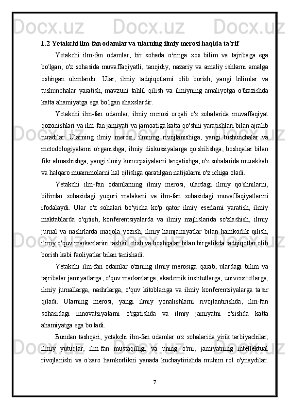 1.2  Yetakchi ilm-fan odamlar va ularning ilmiy merosi haqida ta’rif
Yetakchi   ilm-fan   odamlar,   bir   sohada   o'zinga   xos   bilim   va   tajribaga   ega
bo'lgan,   o'z   sohasida   muvaffaqiyatli,   tanqidiy,   nazariy   va   amaliy   ishlarni   amalga
oshirgan   olimlardir.   Ular,   ilmiy   tadqiqotlarni   olib   borish,   yangi   bilimlar   va
tushunchalar   yaratish,   mavzuni   tahlil   qilish   va   ilmiyning   amaliyotga   o'tkazishda
katta ahamiyatga ega bo'lgan shaxslardir.
Yetakchi   ilm-fan   odamlar,   ilmiy   merosi   orqali   o'z   sohalarida   muvaffaqiyat
qozonishlari va ilm-fan jamiyati va jamoatiga katta qo'shni yaratishlari bilan ajralib
turadilar.   Ularning   ilmiy   merosi,   ilmning   rivojlanishiga,   yangi   tushunchalar   va
metodologiyalarni  o'rganishga,  ilmiy diskussiyalarga  qo'shilishga,  boshqalar  bilan
fikr almashishga, yangi ilmiy koncepsiyalarni tarqatishga, o'z sohalarida murakkab
va halqaro muammolarni hal qilishga qaratilgan natijalarni o'z ichiga oladi.
Yetakchi   ilm-fan   odamlarning   ilmiy   merosi,   ulardagi   ilmiy   qo'shnilarni,
bilimlar   sohasidagi   yuqori   malakani   va   ilm-fan   sohasidagi   muvaffaqiyatlarini
ifodalaydi.   Ular   o'z   sohalari   bo'yicha   ko'p   qator   ilmiy   eserlarni   yaratish,   ilmiy
maktablarda   o'qitish,   konferentsiyalarda   va   ilmiy   majlislarida   so'zlashish,   ilmiy
jurnal   va   nashrlarda   maqola   yozish,   ilmiy   hamjamiyatlar   bilan   hamkorlik   qilish,
ilmiy o'quv markazlarini tashkil etish va boshqalar bilan birgalikda tadqiqotlar olib
borish kabi faoliyatlar bilan tanishadi.
Yetakchi   ilm-fan   odamlar   o'zining   ilmiy   merosiga   qarab,   ulardagi   bilim   va
tajribalar jamiyatlarga, o'quv markazlarga, akademik institutlarga, universitetlarga,
ilmiy   jurnallarga,   nashrlarga,   o'quv   kitoblariga   va   ilmiy   konferentsiyalarga   ta'sir
qiladi.   Ularning   merosi,   yangi   ilmiy   yonalishlarni   rivojlantirishda,   ilm-fan
sohasidagi   innovatsiyalarni   o'rgatishda   va   ilmiy   jamiyatni   o'sishda   katta
ahamiyatga ega bo'ladi.
Bundan  tashqari,  yetakchi  ilm-fan odamlar  o'z  sohalarida  yirik tarbiyachilar,
ilmiy   yutuqlar,   ilm-fan   mustaqilligi   va   uning   o'rni,   jamiyatning   intellektual
rivojlanishi   va   o'zaro   hamkorlikni   yanada   kuchaytirishda   muhim   rol   o'ynaydilar.
7