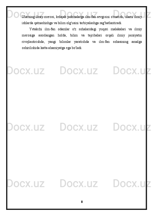 Ularning ilmiy merosi, kelajak pokizalarga ilm-fan sevgisini o'rnatish, ularni ilmiy
ishlarda qatnashishga va bilim olg'usini tarbiyalashga rag'batlantiradi.
Yetakchi   ilm-fan   odamlar   o'z   sohalaridagi   yuqori   malakalari   va   ilmiy
merosiga   asoslangan   holda,   bilim   va   tajribalari   orqali   ilmiy   jamiyatni
rivojlantirishda,   yangi   bilimlar   yaratishda   va   ilm-fan   sohasining   amalga
oshirilishida katta ahamiyatga ega bo'ladi.
8 