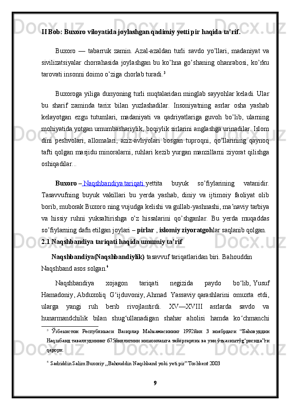 II Bob: Buxoro viloyatida joylashgan qadimiy yetti pir haqida ta’rif.
Buxoro   —   tabarruk   zamin.   Azal-azaldan   turli   savdo   yo’llari,   madaniyat   va
sivilizatsiyalar   chorrahasida   joylashgan   bu   ko’hna   go’shaning   ohanrabosi,   ko’rku
tarovati insonni doimo o’ziga chorlab turadi. 3
Buxoroga yiliga dunyoning turli nuqtalaridan minglab sayyohlar keladi. Ular
bu   sharif   zaminda   tarix   bilan   yuzlashadilar.   Insoniyatning   asrlar   osha   yashab
kelayotgan   ezgu   tutumlari,   madaniyati   va   qadriyatlariga   guvoh   bo’lib,   ularning
mohiyatida yotgan umumbashariylik, boqiylik sirlarini anglashga urinadilar. Islom
dini   peshvolari,   allomalari,   aziz-avliyolari   bosgan   tuproqni,   qo’llarining   qaynoq
tafti qolgan masjidu minoralarni, ruhlari kezib yurgan manzillarni ziyorat qilishga
oshiqadilar...
Buxoro   –     Naqshbandiya        tariqati        yettita   buyuk   so’fiylarining   vatanidir.
Tasavvufning   buyuk   vakillari   bu   yerda   yashab,   diniy   va   ijtimoiy   faoliyat   olib
borib, muborak   Buxoro   ning vujudga kelishi va gullab-yashnashi, ma naviy tarbiyaʼ
va   hissiy   ruhni   yuksaltirishga   o’z   hissalarini   qo’shganlar.   Bu   yerda   muqaddas
so’fiylarning dafn etilgan joylari –   pirlar   ,   islomiy ziyoratgoh lar saqlanib qolgan.
2.1 Naqshbandiya tariqati haqida umumiy ta’rif
Naqshbandiya(Naqshbandiylik)   tasavvuf   tariqatlaridan   biri.   Bahouddin
Naqshband   asos solgan. 4
Naqshbandiya   xojagon   tariqati   negizida   paydo   bo lib,	
ʻ   Yusuf
Hamadoniy ,   Abduxoliq   G ijduvoniy	
ʻ ,   Ahmad   Yassaviy   qarashlarini   omuxta   etdi,
ularga   yangi   ruh   berib   rivojlantirdi.   XV—XVIII   asrlarda   savdo   va
hunarmandchilik   bilan   shug ullanadigan   shahar   aholisi   hamda   ko chmanchi	
ʻ ʻ
3
  Ўзбекистон   Республикаси   Вазирлар   Ма h камасининг   1992 йил   3   ноябрдаги   “ Ба h овуддин
На q шбанд   таваллудининг  675 йиллигини   нишонлашга   тайёргарлик   ва   уни   ўтказиштў g‘ рисида ” ги
q арори .
4
   Sadriddin Salim Buxoriy ,,Bahouddin Naqshband yoki yeti pir” Toshkent 2003
9 