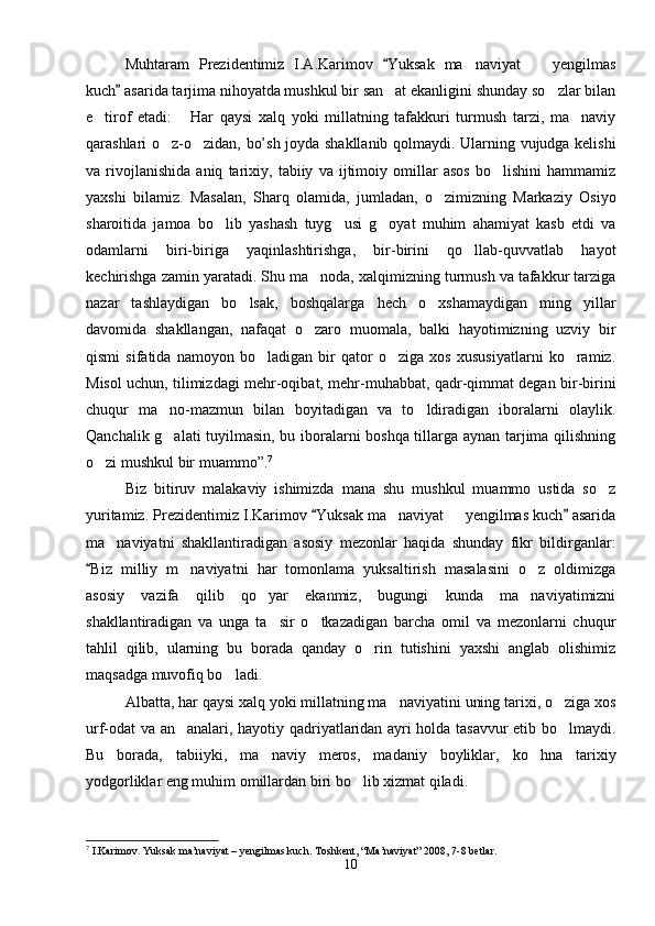 Muhtaram   Prezidentimiz   I.A.Karimov   Yuksak   ma naviyat     yengilmas	 
kuch  asarida tarjima nihoyatda mushkul bir san at ekanligini shunday so zlar bilan	
	 
e tirof   etadi:   Har   qaysi   xalq   yoki   millatning   tafakkuri   turmush   tarzi,   ma naviy	
  
qarashlari o z-o zidan, bo’sh joyda shakllanib qolmaydi. Ularning vujudga kelishi	
 
va   rivojlanishida   aniq   tarixiy,   tabiiy   va   ijtimoiy   omillar   asos   bo lishini   hammamiz	

yaxshi   bilamiz.   Masalan,   Sharq   olamida,   jumladan,   o zimizning   Markaziy   Osiyo	

sharoitida   jamoa   bo lib   yashash   tuyg usi   g oyat   muhim   ahamiyat   kasb   etdi   va	
  
odamlarni   biri-biriga   yaqinlashtirishga,   bir-birini   qo llab-quvvatlab   hayot	

kechirishga zamin yaratadi. Shu ma noda, xalqimizning turmush va tafakkur tarziga	

nazar   tashlaydigan   bo lsak,   boshqalarga   hech   o xshamaydigan   ming   yillar	
 
davomida   shakllangan,   nafaqat   o zaro   muomala,   balki   hayotimizning   uzviy   bir	

qismi   sifatida   namoyon   bo ladigan   bir   qator   o ziga   xos   xususiyatlarni   ko ramiz.	
  
Misol uchun, tilimizdagi mehr-oqibat, mehr-muhabbat, qadr-qimmat degan bir-birini
chuqur   ma no-mazmun   bilan   boyitadigan   va   to ldiradigan   iboralarni   olaylik.	
 
Qanchalik g alati tuyilmasin, bu iboralarni boshqa tillarga aynan tarjima qilishning

o zi mushkul bir muammo”.	
 7
Biz   bitiruv   malakaviy   ishimizda   mana   shu   mushkul   muammo   ustida   so z	

yuritamiz. Prezidentimiz I.Karimov  Yuksak ma naviyat   yengilmas kuch  asarida	
 	 
ma naviyatni   shakllantiradigan   asosiy   mezonlar   haqida   shunday   fikr   bildirganlar:	

Biz   milliy   m naviyatni   har   tomonlama   yuksaltirish   masalasini   o z   oldimizga	
	 
asosiy   vazifa   qilib   qo yar   ekanmiz,   bugungi   kunda   ma naviyatimizni	
 
shakllantiradigan   va   unga   ta sir   o tkazadigan   barcha   omil   va   mezonlarni   chuqur
 
tahlil   qilib,   ularning   bu   borada   qanday   o rin   tutishini   yaxshi   anglab   olishimiz	

maqsadga muvofiq bo ladi.	

Albatta, har qaysi xalq yoki millatning ma naviyatini uning tarixi, o ziga xos	
 
urf-odat va an analari, hayotiy qadriyatlaridan ayri holda tasavvur etib bo lmaydi.	
 
Bu   borada,   tabiiyki,   ma naviy   meros,   madaniy   boyliklar,   ko hna   tarixiy	
 
yodgorliklar eng muhim omillardan biri bo lib xizmat qiladi.	

7
 I.Karimov. Yuksak ma’naviyat – yengilmas kuch. Toshkent, “Ma’naviyat” 2008, 7-8 betlar.
10 