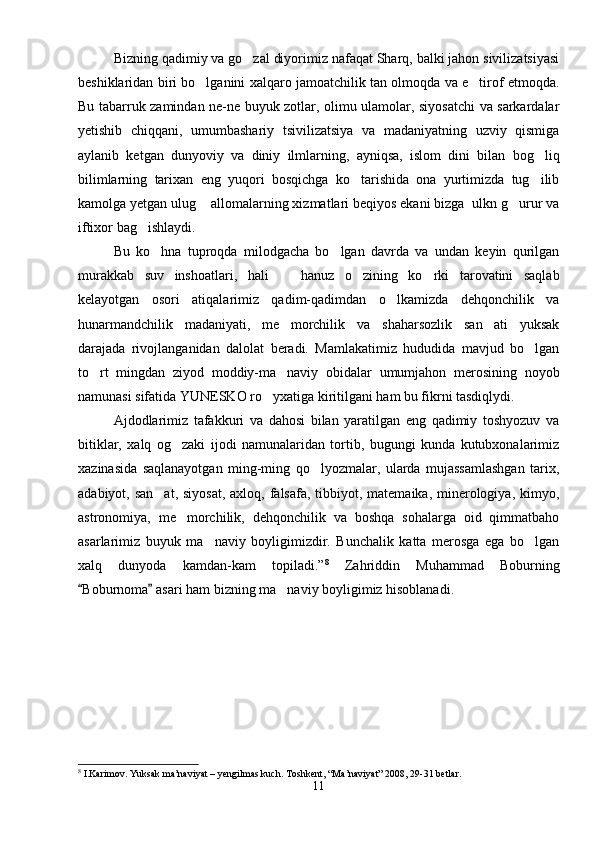 Bizning qadimiy va go zal diyorimiz nafaqat Sharq, balki jahon sivilizatsiyasi
beshiklaridan biri bo lganini xalqaro jamoatchilik tan olmoqda va e tirof etmoqda.	
 
Bu tabarruk zamindan ne-ne buyuk zotlar, olimu ulamolar, siyosatchi va sarkardalar
yetishib   chiqqani,   umumbashariy   tsivilizatsiya   va   madaniyatning   uzviy   qismiga
aylanib   ketgan   dunyoviy   va   diniy   ilmlarning,   ayniqsa,   islom   dini   bilan   bog liq	

bilimlarning   tarixan   eng   yuqori   bosqichga   ko tarishida   ona   yurtimizda   tug ilib	
 
kamolga yetgan ulug  allomalarning xizmatlari beqiyos ekani bizga  ulkn g urur va	
 
iftixor bag ishlaydi.	

Bu   ko hna   tuproqda   milodgacha   bo lgan   davrda   va   undan   keyin   qurilgan	
 
murakkab   suv   inshoatlari,   hali     hanuz   o zining   ko rki   tarovatini   saqlab	
  
kelayotgan   osori   atiqalarimiz   qadim-qadimdan   o lkamizda   dehqonchilik   va	

hunarmandchilik   madaniyati,   me morchilik   va   shaharsozlik   san ati   yuksak	
 
darajada   rivojlanganidan   dalolat   beradi.   Mamlakatimiz   hududida   mavjud   bo lgan	

to rt   mingdan   ziyod   moddiy-ma naviy   obidalar   umumjahon   merosining   noyob	
 
namunasi sifatida YUNESKO ro yxatiga kiritilgani ham bu fikrni tasdiqlydi.	

Ajdodlarimiz   tafakkuri   va   dahosi   bilan   yaratilgan   eng   qadimiy   toshyozuv   va
bitiklar,   xalq   og zaki   ijodi   namunalaridan   tortib,   bugungi   kunda   kutubxonalarimiz	

xazinasida   saqlanayotgan   ming-ming   qo lyozmalar,   ularda   mujassamlashgan   tarix,	

adabiyot, san at,  siyosat,  axloq, falsafa,  tibbiyot, matemaika, minerologiya, kimyo,	

astronomiya,   me morchilik,   dehqonchilik   va   boshqa   sohalarga   oid   qimmatbaho	

asarlarimiz   buyuk   ma naviy   boyligimizdir.   Bunchalik   katta   merosga   ega   bo lgan	
 
xalq   dunyoda   kamdan-kam   topiladi.” 8
  Zahriddin   Muhammad   Boburning
Boburnoma  asari ham bizning ma naviy boyligimiz hisoblanadi. 	
 	
8
 I.Karimov. Yuksak ma’naviyat – yengilmas kuch. Toshkent, “Ma’naviyat” 2008, 29-31 betlar.
11 