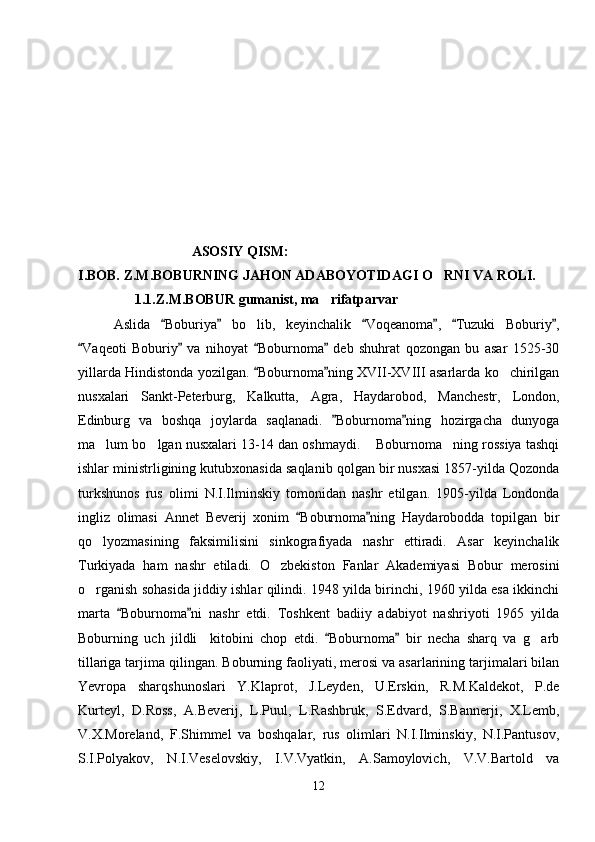 ASOSIY QISM:
I.BOB. Z.M.BOBURNING JAHON ADABOYOTIDAGI O RNI VA ROLI.
1.1.Z.M.BOBUR gumanist, ma rifatparvar	

Aslida   Boburiya   bo lib,   keyinchalik   Voqeanoma ,   Tuzuki   Boburiy ,	
     	
Vaqeoti   Boburiy   va   nihoyat   Boburnoma   deb   shuhrat   qozongan   bu   asar   1525-30	
   
yillarda Hindistonda yozilgan.  Boburnoma ning XVII-XVIII asarlarda ko chirilgan	
 	
nusxalari   Sankt-Peterburg,   Kalkutta,   Agra,   Haydarobod,   Manchestr,   London,
Edinburg   va   boshqa   joylarda   saqlanadi.   Boburnoma ning   hozirgacha   dunyoga	
 
ma lum bo lgan nusxalari 13-14 dan oshmaydi.  Boburnoma ning rossiya tashqi	
   
ishlar ministrligining kutubxonasida saqlanib qolgan bir nusxasi 1857-yilda Qozonda
turkshunos   rus   olimi   N.I.Ilminskiy   tomonidan   nashr   etilgan.   1905-yilda   Londonda
ingliz   olimasi   Annet   Beverij   xonim   Boburnoma ning   Haydarobodda   topilgan   bir	
 
qo lyozmasining   faksimilisini   sinkografiyada   nashr   ettiradi.   Asar   keyinchalik	

Turkiyada   ham   nashr   etiladi.   O zbekiston   Fanlar   Akademiyasi   Bobur   merosini	

o rganish sohasida jiddiy ishlar qilindi. 1948 yilda birinchi, 1960 yilda esa ikkinchi	

marta   Boburnoma ni   nashr   etdi.   Toshkent   badiiy   adabiyot   nashriyoti   1965   yilda	
 
Boburning   uch   jildli     kitobini   chop   etdi.   Boburnoma   bir   necha   sharq   va   g arb	
 	
tillariga tarjima qilingan. Boburning faoliyati, merosi va asarlarining tarjimalari bilan
Yevropa   sharqshunoslari   Y.Klaprot,   J.Leyden,   U.Erskin,   R.M.Kaldekot,   P.de
Kurteyl,   D.Ross,   A.Beverij,   L.Puul,   L.Rashbruk,   S.Edvard,   S.Bannerji,   X.Lemb,
V.X.Moreland,   F.Shimmel   va   boshqalar,   rus   olimlari   N.I.Ilminskiy,   N.I.Pantusov,
S.I.Polyakov,   N.I.Veselovskiy,   I.V.Vyatkin,   A.Samoylovich,   V.V.Bartold   va
12 