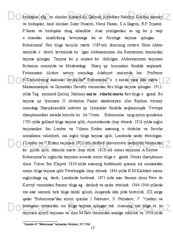 boshqalar, afg on olimlari Ahmad Ali Qahzod, Abdulhay Habibiy, Gulchin maoniy
va   boshqalar,   hind   olimlari   Zokir   Husayn,   Nurul   Hasan,   S.A.Sagrmi,   R.P.Tripatxi.
P.Saran   va   boshqalar   shug ullandilar.   Asar   yozilgandan   so ng   ko p   vaqt	
  
o tmasdan   muallifning   tavsiyasiga   ko ra   forschga   tarjima   qilingan.  	
  
Boburnoma   fors   tiliga   birinchi   marta   1589-yili   shoirning   nevarsi   Shox   Akbar	

saroyida   e tiborli   lavozimda   bo lgan   Abduraximxon   ibn   Bayramxon   tomonidan
 
tarjima   qilingan.   Tarjima   ko p   nusxad   ko chilrilgan.   Abduraximxon   tarjimasi	
 
Britaniya   muzeyida   va   Moskvadagi     Sharq   qo lyozmalari   fondida   saqlanadi.	

Fotonusxasi   Alisher   navoiy   nomidagi   Adabiyot   muzeyida   bor.   Professor
N.Komilovning   shahodat   berishicha 9
  Boburnoma   o z   asrida   yana   ikki   marta  	
 	 
Maxammadquli   va  Zayniddin  Xavofiy  tomonidan fors  tiliga  tarjima  qilingan. 1912-
yilda Tog aymurod Qorluq  Xatloniy 	
 uni to rtinchi marta	  fors tiliga o giradi. Bu	
tarjima   qo lyozmasi   O zbekiston   Fanlar   akademiyasi   Abu   Rayhon   beruniy	
 
nomidagi   Sharqshunoslik   institute   qo lyozmalar   fondida   saqlanmoqda.   Yevropa	

sharqshunoslari orasida birinchi bo lib Vitsen   Boburnoma ning ayrim qismlarini	
  
1705-yilda golland tiliga tarjima qilib, Amsterdamda chop ettiradi. 1826-yilda ingliz
tarjimonlari   Jon   Leyden   va   Vilyam   Erskin   asarning   o zbekcha   va   forscha	

nusxalarini   solishtirib,   uni   ingliz   tiliga   tarjima   qilib,   Londonda   nashr   ettirishgan.
J.Leyden va V.Erskin  tarjimasi  1921-yili  oksford universitetei  nashriyoti  tomonidan
ko pjildli   qilib,   ikkinchi   marta   chop   etildi.   1828-yili   nemis   tarjimoni   A.Kayzer  	
 
Boburnoma ni inglizcha tarjimasi asosida nemis tiliga o giradi. Nemis sharqshunos	
	
olimi   Yulius   fon   Klaprot   1810-yilda   asarning   boshlanish   qismini   asl   nusxasidan
nemis tiliga tarjima qilib Peterburgda chop ettiradi. 1844-yilda R.M.Kaldekot  asarni
inglizchaga   ag darib,   Londonda   bostiradi.   1871-yida   asar   fransuz   olimi   Pave   de	

Kurteyl   tomonidan fransuz  tiliga ag dariladi   va nashr   ettiriladi.  1944-1946-yillarda	

esa   asar   usmonli   turk   tiliga   tabdil   qilinib,   Anqarada   ikki   jilda   bostirildi.   XX   asrga
qadar   Boburnoma dan   ayrim   qismlar   I   Pantusov,   S.   Polyakov,   V.   Vyatkin   va	
 
boshqalar   tomonidan   rus   tiliga   tarjima   qilingan   edi.   Asarning   rus   tiliga   to la	

tarjimasi   ajoyib   tarjimon   va  olim   M.Sale   tomonidan   amalga   oshirildi   va   1958-yilda
9
 Komilov N.”Boburnoma” tarjimalari.Guliston, 1977,№3
13 
