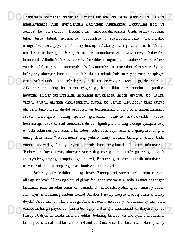 Toshkentda   bosmadan   chiqariladi.   Ruscha   tarjima   ikki   marta   nashr   qilindi.   Fan   va
madaniyatning   yirik   siymolaridan   Zahiriddin   Muhammad   Boburning   ijodi   va
faoliyati ko pqirralidir.   Boburnoma  ensklopedik asardir. Unda tarixiy voqealar  
bilan   birga   tabiat,   geografiya,   tipografiya   ,   adabiyotshunoslik,   tilshunoslik,
etnografiya,   pedagogka   va   fanning   boshqa   sohalariga   doir   juda   qimmatli   fakt   va
ma lumotlar   berilgan.   Uning   merosi   har   tomonlama   va   chuqur   ilmiy   tekshirishni	

talab etadi. Albatta bu borada bir muncha ishlar qilingan. Lekin bularni hammasi ham
yetarli   talabga   javob   bermaydi.   Boburnoma ni   o rganishni   ilmiy-marifiy   va	
 	
tarbiyaviy  ahmiyati  ham  kattadir. Afsuski  bu  sohada  hali   biror  jiddiyroq ish  qiligan
emas. Bobur ijodi bilan tanshish jarayonida u o zining yaratuvchanligi, Hindiston va	

Afg onistonda   bog lar   barpo   qilganligi,   ko priklar,   hammomlar   qurganligi,	
  
hovuzlar,   ariqlar   qazdirganligi,   insonlarni   ilm   olishga,   insofli,   diyonatli   bo lishga,	

yaxshi   ishlarni   qilishga   chorlaganligni   guvohi   bo lamiz.   Z.M.Bobur   bilan   dunyo	

olimlari,   tarixchilari,   davlat   arboblari   va   boshqalarning   bunchalik   qiziqishlarining
sababi   bizningcha,   uning   ijodida   gumanizm,   ilm-ma rifatparvarlik,   voqea-	

hodisalarga   nisbatan   real   munosabarda   bo lganligidir.   Uning   ijodiga   qiziqish   vaqt	

o tishi bilan susaymasdan, balki tobora ortib bormoqda. Ana shu qiziqish faqatgina	

uning   shox   asari     Boburnoma ning   yuksak   ilmiy   qiymati   bilangina   emas,   balki	
 
yuqori   saviyadagi   badiiy   qiymati   orqali   ham   belgilanadi.   O zbek   adabiyotida	

Boburnoma ning   tarixiy   ahmiyati   yuqoridagi   aytilganlar   bilan   birga   uning   o zbek	
 	
adabiyotinig   keying   taraqqiyotiga   ta siri,   Boburning   o zbek   klassik   adabiyotida	
 
o z o rni, o z salmog iga ega ekanligini tasdiqlaydi. 	
   
Bobur   yaxshi   kishilarni   ulug laydi.   Boshqalarni   yaxshi   kishilardan   o rnak	
 
olishga undaydi. Ularning xomiyligidan fan, adabiyot va san atda shuxrat qozongan	

kishilarni   jonli  misollar  bialn  ko rsatadi.   O zbek  adabiyotining  so nmas  yulduzi,	
  
she riyat   mulukining   sultoni   hazrat   Alisher   Navoiy   haqida   maroq   bilan   shunday	

deydi:   Ahli   fazl   va   ahli   hunarga   Alisherbekcha   murabbiy   va   mukkaviy   ma lum	
	
emaskim, hargiz paydo bo lmish bo lgay. Ustoz Qulmuhammad va Shayxi Noyi va	
 
Husayn   Udiykim,   sozda   saromad   edilar,   bekning   tarbiyat   va   takviyati   bila   muncha
tarqqiy va shuhrat qildilar. Ustoz Behzod va Shox Muzaffar tasvirida Bekning sa y	

14 