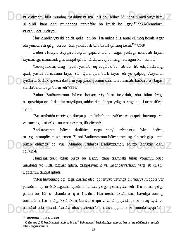 va ehtimomi bila mundoq mashhur va ma ruf bo ldilar. Muncha binoyi xayr kim, 
ul   qildi,   kam   kishi   mundoqqa   muvoffaq   bo lmish   bo lgay	
  10
”./233/Odamlarni
yaxshilikka undaydi.
Har kimdin yaxshi qoida qolg on bo lsa aning bila amal qilmoq kerak, agar	
 
ota yomon ish qilg on bo lsa, yaxshi ish bila badal qilmoq kerak	
  11
./250/	
Bobur   Husayn   Boyqaro   haqida   gapirib   uni   o ziga,   yoshiga   munosib   kiyim	

kiymasligi, manmanligini tanqid qiladi. Didi, zavqi va mag rurligini ko rsatadi.	
 
Bovujudkim,   ulug   yosh   yashab,   oq   soqollik   bo lib   bo lib   edi,   hushrang,	
	  
qizil,   yashil   abrishimni   kiyar   edi.   Qora   quiz   burk   kiyar   edi   yo   qalpoq.   Axyonon
iyidlarda kichik speech dastorni yap-yassi yomon chirmon chirmab, karkaro o tagasi	

sanchib nomozga borur edi”/222/
Bobur   Badiuzzamon   Mirzo   bergan   ziyofatni   tasvirlab,   shu   bilan   birga
o quvchiga qo lidan kelmaydigan, uddasidan chiqmaydigan ishga qo l urmaslikini	
  
aytadi. 
Bu suxbatda mening oldimga g oz kabob qo ydilar, chun qush buzmog ini	
	  
va turmog ini qilg on emas erdim, ilk eltmadi. 	
 
Badiuzzamon   Mirzo   dedikim,   nega   mayl   qilmassiz.   Men   dedim,
to rg amoqdin ajuzdurmen. Filhol Badiuzzamon Mirzo mening oldimdagi g ozni	
  
buzib   oldimga   qo yur.   Mundoq   ishlarda   Badiuzzamon   Mirzo   Benazir   kishi	

edi /254/	

Hamisha   xalq   bilan   birga   bo lishni,   xalq   tashvishi   bilan   yonishni   xalq	

manfaati   yo lida   xizmat   qilish,   xalqparvarlik   va   insonparvarlikni   targ ib   qiladi.	
 
Egoizmni tanqid qiladi.
Men havolning og ziga kuarak olib, qor kurab uzumga bir takiya miqdori yer	
	
yasadim,   qorni   kukusgacha   qazdim,   hanuz   yerga   yetmaydur   edi.   Bir   nima   yelga
panoh   bo ldi,   o shanda   o q   o lturdim,   Har   necha   dedilarkim,   havolga   boring,	
   
bormadim. Ko nulga kechtikim, borcha el qorda va chopqunda , men issiq uyda va	

istirohat   bila,   munda   barcha   ulus   tashvish   bila   mashaqqatta,   men   munda   uyqu   bila
10
  “ Boburnoma”.T., 1960.233-bet.
11
  O ’sha asar, 250-bet. Keyingi sahifalarda biz   	
 Boburnoma ” dan keltirilgan misollardan so ng sahifani ko rsatish 	 
bilan chegaralanamiz.
15 