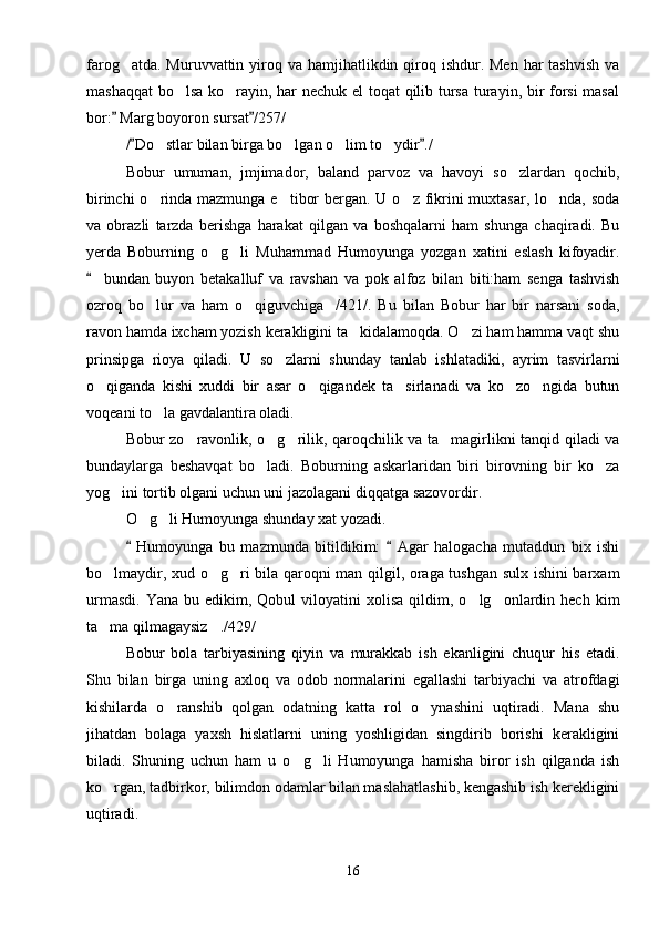farog atda. Muruvvattin yiroq va hamjihatlikdin qiroq ishdur. Men  har  tashvish  va
mashaqqat  bo lsa ko rayin, har nechuk el  toqat qilib tursa turayin, bir forsi masal	
 
bor:  Marg boyoron sursat /257/	
 
/ Do stlar bilan birga bo lgan o lim to ydir ./	
 	   
Bobur   umuman,   jmjimador,   baland   parvoz   va   havoyi   so zlardan   qochib,	

birinchi  o rinda mazmunga e tibor  bergan. U o z fikrini  muxtasar, lo nda, soda	
   
va   obrazli   tarzda   berishga   harakat   qilgan   va   boshqalarni   ham   shunga   chaqiradi.   Bu
yerda   Boburning   o g li   Muhammad   Humoyunga   yozgan   xatini   eslash   kifoyadir.	
 
bundan   buyon   betakalluf   va   ravshan   va   pok   alfoz   bilan   biti:ham   senga   tashvish	

ozroq   bo lur   va   ham   o qiguvchiga /421/.   Bu   bilan   Bobur   har   bir   narsani   soda,	
  
ravon hamda ixcham yozish kerakligini ta kidalamoqda. O zi ham hamma vaqt shu	
 
prinsipga   rioya   qiladi.   U   so zlarni   shunday   tanlab   ishlatadiki,   ayrim   tasvirlarni	

o qiganda   kishi   xuddi   bir   asar   o qigandek   ta sirlanadi   va   ko zo ngida   butun	
    
voqeani to la gavdalantira oladi.	

Bobur zo ravonlik, o g rilik, qaroqchilik va ta magirlikni tanqid qiladi va	
   
bundaylarga   beshavqat   bo ladi.   Boburning   askarlaridan   biri   birovning   bir   ko za	
 
yog ini tortib olgani uchun uni jazolagani diqqatga sazovordir.	

O g li Humoyunga shunday xat yozadi.	
 
  Humoyunga   bu   mazmunda   bitildikim:     Agar   halogacha   mutaddun   bix   ishi	
 
bo lmaydir, xud o g ri bila qaroqni man qilgil, oraga tushgan sulx ishini barxam	
  
urmasdi.   Yana  bu  edikim,  Qobul  viloyatini   xolisa  qildim,  o lg onlardin  hech  kim	
 
ta ma qilmagaysiz ./429/	
 
Bobur   bola   tarbiyasining   qiyin   va   murakkab   ish   ekanligini   chuqur   his   etadi.
Shu   bilan   birga   uning   axloq   va   odob   normalarini   egallashi   tarbiyachi   va   atrofdagi
kishilarda   o ranshib   qolgan   odatning   katta   rol   o ynashini   uqtiradi.   Mana   shu	
 
jihatdan   bolaga   yaxsh   hislatlarni   uning   yoshligidan   singdirib   borishi   kerakligini
biladi.   Shuning   uchun   ham   u   o g li   Humoyunga   hamisha   biror   ish   qilganda   ish	
 
ko rgan, tadbirkor, bilimdon odamlar bilan maslahatlashib, kengashib ish kerekligini	

uqtiradi. 
16 